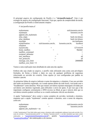 O principal arquivo de configuração do Postfix é o "/etc/postfix/main.cf". Este é um
exemplo de arquivo de configuração funcional. Veja que, apesar da complexidade da tarefa,
a configuração do Postfix é relativamente simples:

         # /etc/postfix/main.cf

         myhostname                                       =                   etch.kurumin.com.br
         mydomain                                          =                       kurumin.com.br
         append_dot_mydomain                                        =                             no
         alias_maps                                    =                           hash:/etc/aliases
         alias_database                                  =                         hash:/etc/aliases
         myorigin                                      =                             /etc/mailname
         mydestination       =              etch.kurumin.com.br,     kurumin.com.br,       localhost
         relayhost                                                                                 =
         mynetworks                                       =                             127.0.0.0/8
         home_mailbox                                        =                              Maildir/
         mailbox_command                                                                           =
         recipient_delimiter                                      =                                +
         inet_interfaces                                        =                                 all
         inet_protocols                                        =                                  all
         message_size_limit                                   =                           20000000
         mailbox_size_limit = 0

Vamos a uma explicação mais detalhada de cada uma das opções:

Embora não seja citado no arquivo, o postfix roda utilizando uma conta com privilégios
limitados, de forma a limitar o dano no caso de qualquer problema de segurança
relacionado ao servidor de e-mails). Estas opções já vem configuradas por padrão ao
instalar o pacote.

As primeiras linhas do arquivo indicam o nome da máquina e o domínio. Caso seu servidor
não tenha um domínio registrado, ou é usado apenas dentro da rede local), você pode usar o
"localdomain" como domínio. Note que muitos servidores rejeitam mensagens enviadas por
servidores sem domínio registrado, para dificultar o envio de spans. É por isso que é tão
importante configurar corretamente o DNS reverso no Bind, já que é através dele que os
servidores remotos podem verificar se os e-mails realmente vêm do seu domínio.

A opção "myhostname" deve conter o nome completo do servidor, incluindo o domínio,
enquanto que a opção "mydomain" contém apenas o domínio, sem o nome da máquina,
como em:

         myhostname                                       =                                 etch.kurumin.com.br
         mydomain                                          =                                     kurumin.com.br
         append_dot_mydomain = no
A linha "mydestination" Esta linha indica quais nomes e domínios serão considerados endereços locais pelo servidor. Se o
nome do servidor é "kurumin.kurumin.com.br" e o "domínio "kurumin.com.br", o servidor entenderia que tanto e-mails
endereçados a "usuario@etch.kurumin.com.br",                     quanto "usuario@kurumin.com.br" e
"usuario@localhost" são endereçados a ele mesmo.
 