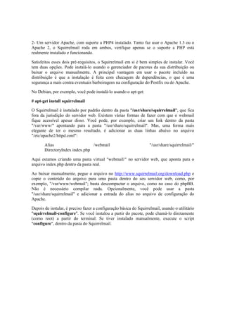 2- Um servidor Apache, com suporte a PHP4 instalado. Tanto faz usar o Apache 1.3 ou o
Apache 2, o Squirrelmail roda em ambos, verifique apenas se o suporte a PHP está
realmente instalado e funcionando.

Satisfeitos esses dois pré-requisitos, o Squirrelmail em si é bem simples de instalar. Você
tem duas opções. Pode instalá-lo usando o gerenciador de pacotes da sua distribuição ou
baixar o arquivo manualmente. A principal vantagem em usar o pacote incluído na
distribuição é que a instalação é feita com checagem de dependências, o que é uma
segurança a mais contra eventuais barbeiragens na configuração do Postfix ou do Apache.

No Debian, por exemplo, você pode instalá-lo usando o apt-get:

# apt-get install squirrelmail

O Squirrelmail é instalado por padrão dentro da pasta "/usr/share/squirrelmail", que fica
fora da jurisdição do servidor web. Existem várias formas de fazer com que o webmail
fique acessível apesar disso. Você pode, por exemplo, criar um link dentro da pasta
"/var/www/" apontando para a pasta "/usr/share/squirrelmail". Mas, uma forma mais
elegante de ter o mesmo resultado, é adicionar as duas linhas abaixo no arquivo
"/etc/apache2/httpd.conf":

       Alias                    /webmail                            "/usr/share/squirrelmail/"
       DirectoryIndex index.php

Aqui estamos criando uma pasta virtual "webmail/" no servidor web, que aponta para o
arquivo index.php dentro da pasta real.

Ao baixar manualmente, pegue o arquivo no http://www.squirrelmail.org/download.php e
copie o conteúdo do arquivo para uma pasta dentro do seu servidor web, como, por
exemplo, "/var/www/webmail"; basta descompactar o arquivo, como no caso do phpBB.
Não é necessário compilar nada. Opcionalmente, você pode usar a pasta
"/usr/share/squirrelmail" e adicionar a entrada do alias no arquivo de configuração do
Apache.

Depois de instalar, é preciso fazer a configuração básica do Squirrelmail, usando o utilitário
"squirrelmail-configure". Se você instalou a partir do pacote, pode chamá-lo diretamente
(como root) a partir do terminal. Se tiver instalado manualmente, execute o script
"configure", dentro da pasta do Squirrelmail.
 