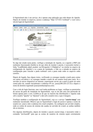 O Squirrelmail não é um serviço, ele é apenas uma aplicação que roda dentro do Apache.
Depois de instalar os arquivos, acesse o endereço "http://127.0.0.1/webmail" e você verá a
tela de login do Squirrelmail.




Se algo der errado neste ponto, verifique a instalação do Apache, se o suporte a PHP está
realmente funcionando (lembre-se de que além de instalar o pacote, é necessário incluir a
linha "LoadModule php4_module /usr/lib/apache/1.3/libphp4.so" ou similar no arquivo de
configuração do Apache) e se a pasta de instalação, o link ou a entrada no arquivo de
configuração para vincular a pasta webmail/ com a pasta onde estão os arquivos estão
corretos.

Depois de logado, faça alguns testes, verificando se consegue mandar e-mails para contas
em outros servidores e se consegue mandar e-mails de um usuário local para outro. Se o
servidor já estiver disponível na internet, experimente enviar um e-mail (a partir de outra
conta) para ele, usando inicialmente o endereço IP (ex: joao@200.220.123.32) e depois o
nome de domínio registrado (joao@minhaempresa.com).

Caso a tela de login funcione, mas você tenha problemas ao logar, verifique as permissões
de acesso da pasta de instalação do Squirrelmail, veja se ela não está com permissão de
leitura apenas para o root. Lembre-se de que na maioria das distribuições o Apache roda
sob o usuário "apache" ou "daemon" e não sob o usuário root, o que é inseguro.

Verifique também a configuração do Squirrelmail, veja se o serviço "courier-imap" está
realmente inicializado. Observe que no Squirrelmail o login de acesso é apenas o nome do
usuário (ex: joao) e não o endereço de e-mail completo. Ao configurar um servidor simples,
onde as contas de acesso do sistema são usadas no servidor de e-mail, as senhas também
são as mesmas.

Em algumas distribuições, depois de instalar o pacote courier-imap, é necessário rodar o
comando "pw2userdb" para que as contas de usuários do sistema sejam corretamente
 
