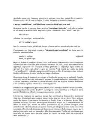 A solução, nesse caso, é passar a autenticar os usuários, como faz a maioria dos provedores.
Usamos então o SASL, que no Debian (Etch ou Sid) pode ser instalado via apt-get:

# apt-get install libsasl2 sasl2-bin libsasl2-modules libdb3-util procmail

Depois de instalar os pacotes, abra o arquivo "/etc/default/saslauthd", onde vão as opções
de inicialização do autenticador. O primeiro passo é substituir a linha "START=no" por:

       START=yes

Adicione (ou modifique) também a linha:

       MECHANISMS="pam"

Isso faz com que ele seja inicializado durante o boot e aceite a autenticação dos usuários.

Continuando, crie (ou edite) o arquivo "/etc/postfix/sasl/smtpd.conf" de forma que ele
contenha apenas as linhas:

       pwcheck_method:                                                              saslauthd
       mech_list: plain login

O pacote do Postfix usado no Debian Etch e no Ubuntu 6.10 (ou mais recente) e em outras
distribuições derivadas deles, roda dentro de um chroot (ou jaula), o que melhora bastante a
segurança, impedindo que qualquer eventual problema de segurança fique restrito ao
servidor de e-mails, sem afetar o resto do sistema. Você notará que dentro da pasta
"/var/spool/postfix" estão não apenas os diretórios com as filas de mensagens, mas também
binários e bibliotecas de que o postfix precisa para funcionar.

O problema é que de dentro do seu chroot, o Postfix não tem acesso ao saslauthd, fazendo
com que a autenticação dos usuários não funcione. O próprio saslauthd é necessário por que
o Postfix (mesmo ao rodar fora do chroot) não tem acesso aos arquivos de senha do sistema
e por isso não é capaz de autenticar os usuários por si só.

Para resolver este problema, precisamos criar a pasta "/var/spool/postfix/var/run/saslauthd",
utilizada pelo Postfix dentro do chroot e configurar o sasl para utilizá-la no lugar da pasta
padrão. Desta forma, o Postfix consegue se comunicar com ele.

Este tipo de precaução de segurança parece algo complicado e desnecessário à primeira
vista, mas é justamente por causa de truques como este que os servidores Linux acabam
sendo tão seguros. Para começo de conversa, o Postfix é por si só bastante seguro. Mas,
como os servidores de e-mail são um ponto comum de ataque, ele fica isolado dentro do
chroot de forma que, mesmo na remota possibilidade de um cracker conseguir obter
controle sobre o Postfix através um exploit remoto, ele não poderia fazer muita coisa. Para
completar, o Postfix roda dentro de privilégios muito limitados, de forma que, mesmo que o
cracker tenha muita sorte e a improvável falha de segurança no Postfix seja combinada com
uma falha no sistema que o permita escapar do chroot, ele ainda assim não conseguiria
fazer muita coisa. ;)
 