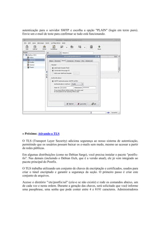 autenticação para o servidor SMTP e escolha a opção "PLAIN" (login em texto puro).
Envie um e-mail de teste para confirmar se tudo está funcionando.




» Próximo: Ativando o TLS

O TLS (Transport Layer Security) adiciona segurança ao nosso sistema de autenticação,
permitindo que os usuários possam baixar os e-mails sem medo, mesmo ao acessar a partir
de redes públicas.

Em algumas distribuições (como no Debian Sarge), você precisa instalar o pacote "postfix-
tls". Nas demais (incluindo o Debian Etch, que é a versão atual), ele já vem integrado ao
pacote principal do Postfix.

O TLS trabalha utilizando um conjunto de chaves de encriptação e certificados, usados para
criar o túnel encriptado e garantir a segurança da seção. O primeiro passo é criar este
conjunto de arquivos.

Acesse o diretório "/etc/postfix/ssl" (crie-o se não existir) e rode os comandos abaixo, um
de cada vez e nesta ordem. Durante a geração das chaves, será solicitado que você informe
uma passphrase, uma senha que pode conter entre 4 e 8191 caracteres. Administradores
 