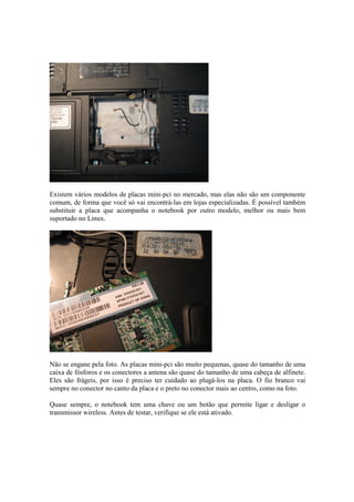 Existem vários modelos de placas mini-pci no mercado, mas elas não são um componente
comum, de forma que você só vai encontrá-las em lojas especializadas. É possível também
substituir a placa que acompanha o notebook por outro modelo, melhor ou mais bem
suportado no Linux.




Não se engane pela foto. As placas mini-pci são muito pequenas, quase do tamanho de uma
caixa de fósforos e os conectores a antena são quase do tamanho de uma cabeça de alfinete.
Eles são frágeis, por isso é preciso ter cuidado ao plugá-los na placa. O fio branco vai
sempre no conector no canto da placa e o preto no conector mais ao centro, como na foto.

Quase sempre, o notebook tem uma chave ou um botão que permite ligar e desligar o
transmissor wireless. Antes de testar, verifique se ele está ativado.
 