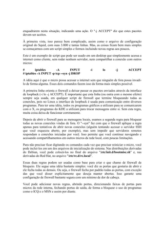 enquadrarem nesta situação, indicando uma ação. O "-j ACCEPT" diz que estes pacotes
devem ser aceitos.

À primeira vista, isso parece bem complicado, assim como o arquivo de configuração
original do Squid, com suas 3.000 e tantas linhas. Mas, as coisas ficam bem mais simples
se começarmos com um script simples e formos incluindo novas regras aos poucos.

Este é um exemplo de script que pode ser usado em um desktop que simplesmente acessa a
internet como cliente, sem rodar nenhum servidor, nem compartilhar a conexão com outros
micros:

#        iptables       -A         INPUT            -i       lo        -j        ACCEPT
# iptables -A INPUT -p tcp --syn -j DROP

A idéia aqui é que o micro possa acessar a internet sem que ninguém de fora possa invadi-
lo de forma alguma. Esses dois comandos fazem isso da forma mais simples possível.

A primeira linha orienta o firewall a deixar passar os pacotes enviados através da interface
de loopback (-i lo -j ACCEPT). É importante que esta linha (ou outra com o mesmo efeito)
sempre seja usada, em qualquer script de firewall que termine bloqueando todas as
conexões, pois no Linux a interface de loopback é usada para comunicação entre diversos
programas. Para ter uma idéia, todos os programas gráficos a utilizam para se comunicarem
com o X, os programas do KDE a utilizam para trocar mensagens entre si. Sem esta regra,
muita coisa deixa de funcionar corretamente.

Depois de abrir o firewall para as mensagens locais, usamos a segunda regra para bloquear
todas as novas conexões vindas de fora. O "--syn" faz com que o firewall aplique a regra
apenas para tentativas de abrir novas conexões (alguém tentando acessar o servidor SSH
que você esqueceu aberto, por exemplo), mas sem impedir que servidores remotos
respondam a conexões iniciadas por você. Isso permite que você continue navegando e
acessando compartilhamentos em outros micros da rede local, com poucas limitações.

Para não precisar ficar digitando os comandos cada vez que precisar reiniciar o micro, você
pode incluí-los em um dos arquivos de inicialização do sistema. Nas distribuições derivadas
do Debian, você pode colocá-los no final do arquivo "/etc/init.d/bootmisc.sh" e, nas
derivadas do Red Hat, no arquivo "/etc/rc.d/rc.local".

Essas duas regras podem ser usadas como base para criar o que chamo de firewall de
bloqueio. Ele segue uma idéia bastante simples: você diz as portas que gostaria de abrir e
ele fecha todas as demais. Ou seja, o firewall fecha por padrão todas as portas, com exceção
das que você disser explicitamente que deseja manter abertas. Isso garante uma
configuração de firewall bastante segura com um mínimo de dor de cabeça.

Você pode adicionar novas regras, abrindo portas, direcionando faixas de portas para
micros da rede interna, fechando portas de saída, de forma a bloquear o uso de programas
como o ICQ e o MSN e assim por diante.
 