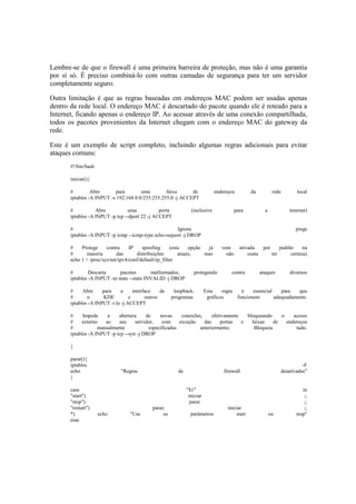 Lembre-se de que o firewall é uma primeira barreira de proteção, mas não é uma garantia
por sí só. É preciso combiná-lo com outras camadas de segurança para ter um servidor
completamente seguro.

Outra limitação é que as regras baseadas em endereços MAC podem ser usadas apenas
dentro da rede local. O endereço MAC é descartado do pacote quando ele é roteado para a
Internet, ficando apenas o endereço IP. Ao acessar através de uma conexão compartilhada,
todos os pacotes provenientes da Internet chegam com o endereço MAC do gateway da
rede.

Este é um exemplo de script completo, incluindo algumas regras adicionais para evitar
ataques comuns:
       #!/bin/bash

       iniciar(){

       #         Abre       para       uma        faixa      de                endereços         da          rede       local
       iptables -A INPUT -s 192.168.0.0/255.255.255.0 -j ACCEPT

       #           Abre           uma           porta             (inclusive              para          a           internet)
       iptables -A INPUT -p tcp --dport 22 -j ACCEPT

       #                                               Ignora                                                          pings
       iptables -A INPUT -p icmp --icmp-type echo-request -j DROP

       #    Protege     contra     IP    spoofing      (esta    opção  já         vem       ativada   por     padrão     na
       #      maioria        das      distribuições        atuais,    mas           não         custa     ter      certeza)
       echo 1 > /proc/sys/net/ipv4/conf/default/rp_filter

       #        Descarta     pacotes        malformados,           protegendo          contra         ataques        diversos
       iptables -A INPUT -m state --state INVALID -j DROP

       #     Abre     para    a      interface    de     loopback.         Esta    regra   é    essencial    para   que
       #       o      KDE          e       outros       programas           gráficos     funcionem        adequadamente.
       iptables -A INPUT -i lo -j ACCEPT

       #     Impede     a    abertura     de    novas     conexões,     efetivamente   bloqueando     o    acesso
       #    externo    ao    seu     servidor,   com     exceção    das     portas   e   faixas    de   endereços
       #            manualmente            especificadas          anteriormente.          Bloqueia          tudo.
       iptables -A INPUT -p tcp --syn -j DROP

       }

       parar(){
       iptables                                                                                                            -F
       echo                    "Regras                     de                      firewall                      desativadas"
       }

       case                                                     "$1"                                                       in
       "start")                                                  iniciar                                                    ;;
       "stop")                                                    parar                                                     ;;
       "restart")                             parar;                                 iniciar                                ;;
       *)            echo          "Use            os             parâmetros             start              ou          stop"
       esac
 