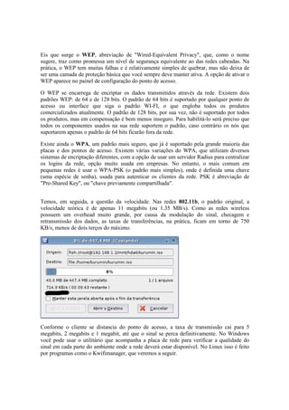 Eis que surge o WEP, abreviação de "Wired-Equivalent Privacy", que, como o nome
sugere, traz como promessa um nível de segurança equivalente ao das redes cabeadas. Na
prática, o WEP tem muitas falhas e é relativamente simples de quebrar, mas não deixa de
ser uma camada de proteção básica que você sempre deve manter ativa. A opção de ativar o
WEP aparece no painel de configuração do ponto de acesso.

O WEP se encarrega de encriptar os dados transmitidos através da rede. Existem dois
padrões WEP: de 64 e de 128 bits. O padrão de 64 bits é suportado por qualquer ponto de
acesso ou interface que siga o padrão WI-FI, o que engloba todos os produtos
comercializados atualmente. O padrão de 128 bits, por sua vez, não é suportado por todos
os produtos, mas em compensação é bem menos inseguro. Para habilitá-lo será preciso que
todos os componentes usados na sua rede suportem o padrão, caso contrário os nós que
suportarem apenas o padrão de 64 bits ficarão fora da rede.

Existe ainda o WPA, um padrão mais seguro, que já é suportado pela grande maioria das
placas e dos pontos de acesso. Existem várias variações do WPA, que utilizam diversos
sistemas de encriptação diferentes, com a opção de usar um servidor Radius para centralizar
os logins da rede, opção muito usada em empresas. No entanto, o mais comum em
pequenas redes é usar o WPA-PSK (o padrão mais simples), onde é definida uma chave
(uma espécie de senha), usada para autenticar os clientes da rede. PSK é abreviação de
"Pre-Shared Key", ou "chave previamente compartilhada".


Temos, em seguida, a questão da velocidade. Nas redes 802.11b, o padrão original, a
velocidade teórica é de apenas 11 megabits (ou 1.35 MB/s). Como as redes wireless
possuem um overhead muito grande, por causa da modulação do sinal, checagem e
retransmissão dos dados, as taxas de transferências, na prática, ficam em torno de 750
KB/s, menos de dois terços do máximo.




Conforme o cliente se distancia do ponto de acesso, a taxa de transmissão cai para 5
megabits, 2 megabits e 1 megabit, até que o sinal se perca definitivamente. No Windows
você pode usar o utilitário que acompanha a placa de rede para verificar a qualidade do
sinal em cada parte do ambiente onde a rede deverá estar disponível. No Linux isso é feito
por programas como o Kwifimanager, que veremos a seguir.
 