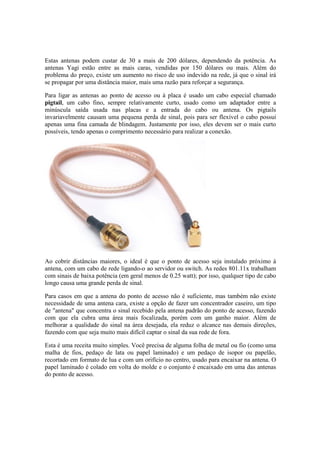 Estas antenas podem custar de 30 a mais de 200 dólares, dependendo da potência. As
antenas Yagi estão entre as mais caras, vendidas por 150 dólares ou mais. Além do
problema do preço, existe um aumento no risco de uso indevido na rede, já que o sinal irá
se propagar por uma distância maior, mais uma razão para reforçar a segurança.

Para ligar as antenas ao ponto de acesso ou à placa é usado um cabo especial chamado
pigtail, um cabo fino, sempre relativamente curto, usado como um adaptador entre a
minúscula saída usada nas placas e a entrada do cabo ou antena. Os pigtails
invariavelmente causam uma pequena perda de sinal, pois para ser flexível o cabo possui
apenas uma fina camada de blindagem. Justamente por isso, eles devem ser o mais curto
possíveis, tendo apenas o comprimento necessário para realizar a conexão.




Ao cobrir distâncias maiores, o ideal é que o ponto de acesso seja instalado próximo à
antena, com um cabo de rede ligando-o ao servidor ou switch. As redes 801.11x trabalham
com sinais de baixa potência (em geral menos de 0.25 watt); por isso, qualquer tipo de cabo
longo causa uma grande perda de sinal.

Para casos em que a antena do ponto de acesso não é suficiente, mas também não existe
necessidade de uma antena cara, existe a opção de fazer um concentrador caseiro, um tipo
de "antena" que concentra o sinal recebido pela antena padrão do ponto de acesso, fazendo
com que ela cubra uma área mais focalizada, porém com um ganho maior. Além de
melhorar a qualidade do sinal na área desejada, ela reduz o alcance nas demais direções,
fazendo com que seja muito mais difícil captar o sinal da sua rede de fora.

Esta é uma receita muito simples. Você precisa de alguma folha de metal ou fio (como uma
malha de fios, pedaço de lata ou papel laminado) e um pedaço de isopor ou papelão,
recortado em formato de lua e com um orifício no centro, usado para encaixar na antena. O
papel laminado é colado em volta do molde e o conjunto é encaixado em uma das antenas
do ponto de acesso.
 