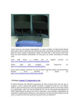 Assim como em uma antena miniparabólica, os sinais recebidos em determinada direção
(para onde a antena é apontada) são refletidos de forma concentrada em direção à antena do
ponto de acesso ou placa, aumentando o ganho. Por outro lado, o sinal torna-se muito mais
fraco nas outras direções, dificultando as coisas para seu vizinho interessado em roubar
sinal.

Você     pode     baixar    o     modelo      com      os      ângulos    corretos    no:
http://www.freeantennas.com/projects/template/parabolic.pdf

Várias        fotos       com         exemplos         estão        disponíveis       no:
http://www.freeantennas.com/projects/template/gallery/

Existe ainda a popular "cantenna", um tipo de antena Yagi feita usando uma lata de batata
Pringles.           Você            encontra           a            receita           no:
http://www.oreillynet.com/cs/weblog/view/wlg/448



» Próximo: Capítulo 2: Configurando a rede

O desenvolvimento das diferentes arquiteturas de redes começou bem antes do que se
imagina e, como a maioria das grandes invenções, o propósito inicial era o uso militar,
ainda na época da Guerra Fria. Uma das principais prioridades dentro de uma força militar
é a comunicação, certo? No final da década de 60, esta era uma grande preocupação do
DOD, Departamento de Defesa do Exército Americano: como interligar computadores de
arquiteturas completamente diferentes, e que ainda por cima estavam muito distantes um do
outro, ou mesmo em alto-mar, dentro de um porta aviões ou submarino?
 