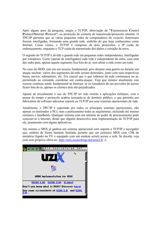 Após alguns anos de pesquisa, surgiu o TCP/IP, abreviação de "Transmission Control
Protocol/Internet Protocol", ou protocolo de controle de transmissão/protocolo internet. O
TPC/IP permitiu que as várias pequenas redes de computadores do exército Americano
fossem interligadas, formando uma grande rede, embrião do que hoje conhecemos como
Internet. Como vimos, o TCP/IP é composto de dois protocolos, o IP cuida do
endereçamento, enquanto o TCP cuida da transmissão dos dados e correção de erros.

O segredo do TCP/IP é dividir a grande rede em pequenas redes independentes, interligadas
por roteadores. Como (apesar de interligadas) cada rede é independente da outra, caso uma
das redes pare, apenas aquele segmento fica fora do ar, sem afetar a rede como um todo.

No caso do DOD, este era um recurso fundamental, pois durante uma guerra ou durante um
ataque nuclear, vários dos segmentos da rede seriam destruídos, junto com suas respectivas
bases, navios, submarinos, etc. Era crucial que o que sobrasse da rede continuasse no ar,
permitindo ao comando coordenar um contra-ataque. Veja que mesmo atualmente este
recurso continua sendo fundamental na Internet: se os roteadores de um provedor de acesso
ficam fora do ar, apenas os clientes dele são prejudicados.

Apesar de inicialmente o uso do TPC/IP ter sido restrito a aplicações militares, com o
passar do tempo o protocolo acabou tornando-se de domínio público, o que permitiu aos
fabricantes de software adicionar suporte ao TCP/IP aos seus sistemas operacionais de rede.

Atualmente, o TPC/IP é suportado por todos os principais sistemas operacionais, não
apenas os destinados a PCs, mas a praticamente todas as arquiteturas, incluindo até mesmo
celulares e handhelds. Qualquer sistema com um mínimo de poder de processamento pode
conectar-se à Internet, desde que alguém desenvolva uma implementação do TCP/IP para
ele, juntamente com alguns aplicativos.

Até mesmo o MSX já ganhou um sistema operacional com suporte a TCP/IP e navegador
que, embora de forma bastante limitada, permite que um jurássico MSX com 128k de
memória (ligado na TV e equipado com um modem serial) acesse a web. Se duvida, veja
com seus próprios olhos no: http://uzix.sourceforge.net/uzix2.0/ ;).
 