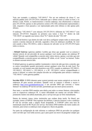 Veja, por exemplo, o endereço "192.168.0.1". Por ser um endereço de classe C, sua
máscara padrão seria 255.255.255.0, indicando que o último octeto se refere ao host, e os
demais à rede. Porém, se mantivéssemos o mesmo endereço, mas alterássemos a máscara
para 255.255.0.0, apenas os dois primeiros octetos (192.168) continuariam representando a
rede, enquanto o host passaria a ser representado pelos dois últimos (e não apenas pelo
último).

O endereço "192.168.0.1" com máscara 255.255.255.0 é diferente de "192.168.0.1" com
máscara 255.255.0.0. Enquanto no primeiro caso temos o host "1" dentro da rede
"192.168.0", no segundo caso temos o host "0.1" dentro da rede "192.168".

A moral da história é que dentro da rede você deve configurar sempre todos os micros para
usarem a mesma máscara de sub-rede, seguindo a faixa de endereços escolhida. Se você
está usando a faixa 192.168.0.x, então a máscara de sub-rede vai ser 255.255.255.0 para
todos os micros.


- Default Gateway (gateway padrão): Lembra que disse que quando você se conecta à
internet através de um provedor de acesso qualquer você recebe apenas um endereço IP
válido? Quando você compartilha a conexão entre vários micros, apenas o servidor que está
compartilhando a conexão possui um endereço IP válido, só ele "existe" na internet. Todos
os demais acessam através dele.

O default gateway ou gateway padrão é justamente o micro da rede que tem a conexão, que
os outros consultarão quando precisarem acessar qualquer coisa fora da rede local. Por
exemplo, se você montar uma rede doméstica com 4 PCs, usando os endereços 192.168.0.1,
192.168.0.2, 192.168.0.3 e 192.168.0.4, e o PC 192.168.0.1 estiver compartilhando o
acesso à internet, as outras três estações deverão ser configuradas para utilizar o endereço
"192.168.0.1" como gateway padrão.


Servidor DNS: O DNS (domain name system) permite usar nomes amigáveis ao invés de
endereços IP para acessar servidores. Quando você se conecta à internet e acessa o
endereço http://www.guiadohardware.net, é um servidor DNS que converte o "nome
fantasia" no endereço IP real do servidor, permitindo que seu micro possa acessá-lo.

Para tanto, o servidor DNS mantém uma tabela com todos os nomes fantasia, relacionados
com os respectivos endereços IP. A maior dificuldade em manter um servidor DNS é
justamente manter esta tabela atualizada, pois o serviço tem que ser feito manualmente.

Dentro da internet, temos várias instituições que cuidam desta tarefa. No Brasil, por
exemplo, temos a FAPESP. Para registrar um domínio, é preciso fornecer a eles o endereço
IP real do servidor onde a página ficará hospedada. A FAPESP cobra uma taxa de
manutenção anual de R$ 30 por este serviço. Servidores DNS também são muito usados em
intranets, para tornar os endereços mais amigáveis e fáceis de guardar.

Faz parte da configuração da rede informar os endereços DNS do provedor (ou qualquer
outro servidor que você tenha acesso), que é para quem seu micro irá perguntar sempre que
 