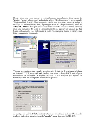 Nesses casos, você pode mapear o compartilhamento manualmente. Ainda dentro do
Windows Explorer, clique com o botão direito sobre o "Meu Computador" e acesse a opção
"Mapear unidade de rede". Na tela seguinte, escolha uma letra para a unidade e indique o
endereço IP, ou nome do servidor, seguido pelo nome do compartilhamento, como em
"192.168.1.233ut". Note que você usa duas barras invertidas antes do nome do servidor e
mais uma barra antes do nome do compartilhamento. Ao acessar um servidor que fica
ligado continuamente, você pode marcar a opção "Reconectar-se durante o logon", o que
torna o mapeamento permanente:




Voltando às propriedades da conexão, a configuração da rede vai dentro das propriedades
do protocolo TCP/IP, onde você pode escolher entre ativar o cliente DHCP ou configurar
manualmente os endereços. O segundo servidor DNS é desejável pela questão da
redundância, mas não é obrigatório dentro da configuração:




Ao configurar a rede via DHCP, você pode checar rapidamente qual endereço IP está sendo
usado por cada micro usando o comando "ipconfig" dentro do prompt do MS-DOS:
 