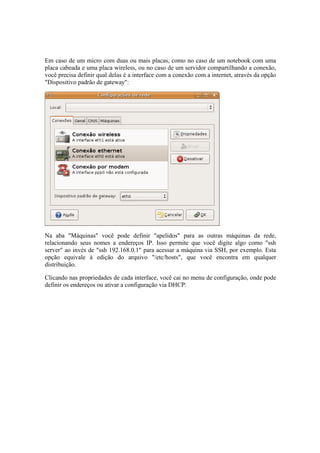 Em caso de um micro com duas ou mais placas, como no caso de um notebook com uma
placa cabeada e uma placa wireless, ou no caso de um servidor compartilhando a conexão,
você precisa definir qual delas é a interface com a conexão com a internet, através da opção
"Dispositivo padrão de gateway":




Na aba "Máquinas" você pode definir "apelidos" para as outras máquinas da rede,
relacionando seus nomes a endereços IP. Isso permite que você digite algo como "ssh
server" ao invés de "ssh 192.168.0.1" para acessar a máquina via SSH, por exemplo. Esta
opção equivale à edição do arquivo "/etc/hosts", que você encontra em qualquer
distribuição.

Clicando nas propriedades de cada interface, você cai no menu de configuração, onde pode
definir os endereços ou ativar a configuração via DHCP:
 