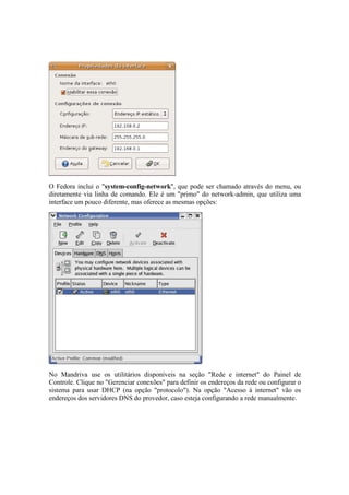 O Fedora inclui o "system-config-network", que pode ser chamado através do menu, ou
diretamente via linha de comando. Ele é um "primo" do network-admin, que utiliza uma
interface um pouco diferente, mas oferece as mesmas opções:




No Mandriva use os utilitários disponíveis na seção "Rede e internet" do Painel de
Controle. Clique no "Gerenciar conexões" para definir os endereços da rede ou configurar o
sistema para usar DHCP (na opção "protocolo"). Na opção "Acesso à internet" vão os
endereços dos servidores DNS do provedor, caso esteja configurando a rede manualmente.
 