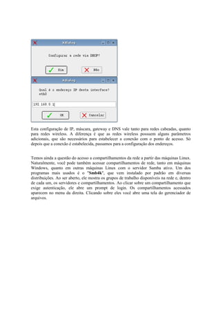 Esta configuração de IP, máscara, gateway e DNS vale tanto para redes cabeadas, quanto
para redes wireless. A diferença é que as redes wireless possuem alguns parâmetros
adicionais, que são necessários para estabelecer a conexão com o ponto de acesso. Só
depois que a conexão é estabelecida, passamos para a configuração dos endereços.


Temos ainda a questão do acesso a compartilhamentos da rede a partir das máquinas Linux.
Naturalmente, você pode também acessar compartilhamentos de rede, tanto em máquinas
Windows, quanto em outras máquinas Linux com o servidor Samba ativo. Um dos
programas mais usados é o "Smb4k", que vem instalado por padrão em diversas
distribuições. Ao ser aberto, ele mostra os grupos de trabalho disponíveis na rede e, dentro
de cada um, os servidores e compartilhamentos. Ao clicar sobre um compartilhamento que
exige autenticação, ele abre um prompt de login. Os compartilhamentos acessados
aparecem no menu da direita. Clicando sobre eles você abre uma tela do gerenciador de
arquivos.
 