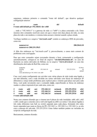 segurança, rodamos primeiro o comando "route del default", que desativa qualquer
configuração anterior:

#                       route                                     del                      default
# route add default gw 192.168.0.1 dev eth0

... onde o "192.168.0.1" é o gateway da rede e a "eth0" é a placa conectada a ele. Estes
mesmos dois comandos resolvem casos em que o micro tem duas placas de rede, ou uma
placa de rede e um modem e o sistema tenta acessar a internet usando a placa errada.

Verifique também se o arquivo "/etc/resolv.conf" contém os endereços DNS do provedor,
como em:

       nameserver                                                                    200.204.0.10
       nameserver 200.219.150.5

A falta dos endereços no "/etc/resolv.conf" é, provavelmente, a causa mais comum de
problemas com a navegação.

Para que estes comandos sejam executados durante o boot, restaurando a configuração
automaticamente, coloque-os no final do arquivo "/etc/init.d/bootmisc.sh", no caso do
Kurumin ou outros derivados do Debian; ou no arquivo "/etc/rc.d/rc.local", no caso das
distribuições derivadas do Red Hat, como em:
       modprobe                                                                             8139too
       ifconfig            eth0            192.168.0.10         netmask    255.255.255.0         up
       route                                              del                                default
       route add default gw 192.168.0.1 dev eth0

Caso você esteja configurando um servidor com várias placas de rede (cada uma ligada a
um hub diferente, com a rede dividida em várias sub-redes com faixas de endereços IP
diferentes) e esteja tendo problemas para explicar para o sistema qual placa usar para cada
faixa, você pode novamente usar o comando route, especificando as faixas de endereço
usadas e a placa responsável por cada uma, como em:

#     route     add      -net              192.168.1.0          netmask   255.255.255.0       eth1
#     route     add      -net              192.168.2.0          netmask   255.255.255.0       eth2
#     route     add      -net              192.168.3.0          netmask   255.255.255.0       eth3
# route add default eth0

Neste caso estamos dizendo que o sistema tem 4 placas de rede instaladas: eth0, eth1, eth2
e eth3, sendo que a conexão com a web está ligada na eth0 e as outras 3 são placas ligadas a
três redes diferentes (um hub ou switch separado para cada placa, formando três redes
locais separadas) que usam as faixas de IP's 192.168.1.x, 192.168.2.x e 192.168.3.x, as três
com a máscara de sub-rede: 255.255.255.0. Estas linhas também podem ser incluídas no
script de configuração da rede.

Basicamente, estamos dizendo:
 
