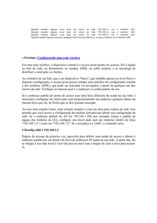 Quando mandar alguma coisa para um micro na rede 192.168.1.x use a interface eth1.
       Quando mandar alguma coisa para um micro na rede 192.168.2.x use a interface eth2.
       Quando mandar alguma coisa para um micro na rede 192.168.3.x use a interface eth3.
       Quando mandar alguma coisa para qualquer outra faixa de endereços, ou para a internet, use a interface eth0.




» Próximo: Configurando uma rede wireless

Em uma rede wireless, o dispositivo central é o access point (ponto de acesso). Ele é ligado
no hub da rede, ou diretamente no modem ADSL ou cable modem, e se encarrega de
distribuir o sinal para os clientes.

Ao contrário de um hub, que é um dispositivo "burro", que trabalha apenas no nível físico e
dispensa configuração, o access point possui sempre uma interface de configuração (similar
à dos modems ADSL), que pode ser acessada via navegador, a partir de qualquer um dos
micros da rede. Verifique no manual qual é o endereço e a senha padrão do seu.

Se o endereço padrão do ponto de acesso usar uma faixa diferente da usada na sua rede, é
necessário configurar seu micro para usar temporariamente um endereço qualquer dentro da
mesma faixa que ele, de forma que os dois passam enxergar.

Ao usar uma estação Linux, uma solução simples é criar um alias para a placa de rede. Isso
permite que você acesse a configuração do modem sem precisar alterar sua configuração de
rede. Se o endereço default do AP for 192.168.1.100, por exemplo (como o padrão de
alguns dos modelos da LG), configure seu micro para usar um endereço dentro da faixa
"192.168.1.x", como em "192.168.1.2". Se a sua placa é a "eth0", o comando seria:

# ifconfig eth0:1 192.168.1.2

Depois de acessar da primeira vez, aproveite para definir uma senha de acesso e alterar o
endereço padrão por um dentro da faixa de endereços IP usada na sua rede. A partir daí, ele
se integra à sua rede local e você não precisa mais usar o truque de criar o alias para acessá-
lo.
 