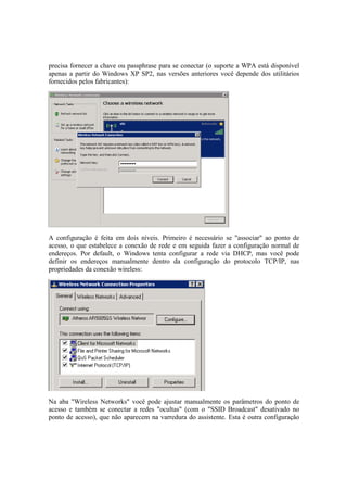 precisa fornecer a chave ou passphrase para se conectar (o suporte a WPA está disponível
apenas a partir do Windows XP SP2, nas versões anteriores você depende dos utilitários
fornecidos pelos fabricantes):




A configuração é feita em dois níveis. Primeiro é necessário se "associar" ao ponto de
acesso, o que estabelece a conexão de rede e em seguida fazer a configuração normal de
endereços. Por default, o Windows tenta configurar a rede via DHCP, mas você pode
definir os endereços manualmente dentro da configuração do protocolo TCP/IP, nas
propriedades da conexão wireless:




Na aba "Wireless Networks" você pode ajustar manualmente os parâmetros do ponto de
acesso e também se conectar a redes "ocultas" (com o "SSID Broadcast" desativado no
ponto de acesso), que não aparecem na varredura do assistente. Esta é outra configuração
 