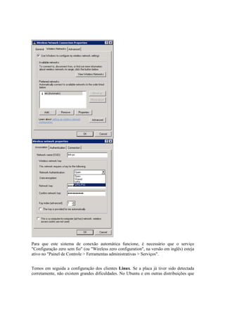 Para que este sistema de conexão automática funcione, é necessário que o serviço
"Configuração zero sem fio" (ou "Wireless zero configuration", na versão em inglês) esteja
ativo no "Painel de Controle > Ferramentas administrativas > Serviços".


Temos em seguida a configuração dos clientes Linux. Se a placa já tiver sido detectada
corretamente, não existem grandes dificuldades. No Ubuntu e em outras distribuições que
 