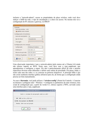 incluem o "network-admin", acesse as propriedades da placa wireless, onde você deve
indicar o SSID da rede, o tipo de encriptação e a chave de acesso. Na mesma tela vai a
configuração de IP, máscara e gateway, ou DHCP:




Uma observação importante é que o network-admin (pelo menos até o Ubuntu 6.6) ainda
não oferece suporte ao WPA. Neste caso, você deve usar o wpa_supplicant, que
aprenderemos a configurar a seguir. Ele não é particularmente difícil de usar e permite
especificar diversas redes diferentes e definir uma ordem de prioridade. Ele passa, então, a
testar cada uma das redes e a se conectar na primeira disponível. A principal falha é que
não existe nenhuma interface gráfica utilizável para ele, de forma que a configuração ainda
precisa ser feita manualmente.

Ao usar o Kurumin, você pode utilizar o "wireless-config" (Painel de Controle > Conectar
na Internet e configurar rede > Wireless > Configurar os parâmetros da rede wireless), meu
script de configuração que, a partir da versão 6.1, oferece suporte a WPA, servindo como
uma interface para o wpa_supplicant:
 