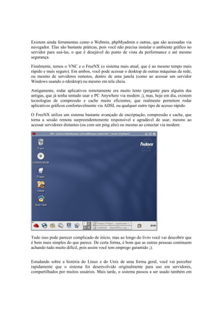 Existem ainda ferramentas como o Webmin, phpMyadmin e outras, que são acessadas via
navegador. Elas são bastante práticas, pois você não precisa instalar o ambiente gráfico no
servidor para usá-las, o que é desejável do ponto de vista da performance e até mesmo
segurança.

Finalmente, temos o VNC e o FreeNX (o sistema mais atual, que é ao mesmo tempo mais
rápido e mais seguro). Em ambos, você pode acessar o desktop de outras máquinas da rede,
ou mesmo de servidores remotos, dentro de uma janela (como ao acessar um servidor
Windows usando o rdesktop) ou mesmo em tela cheia.

Antigamente, rodar aplicativos remotamente era muito lento (pergunte para alguém das
antigas, que já tenha tentado usar o PC Anywhere via modem ;), mas, hoje em dia, existem
tecnologias de compressão e cache muito eficientes, que realmente permitem rodar
aplicativos gráficos confortavelmente via ADSL ou qualquer outro tipo de acesso rápido.

O FreeNX utiliza um sistema bastante avançado de encriptação, compressão e cache, que
torna a sessão remota surpreendentemente responsível e agradável de usar, mesmo ao
acessar servidores distantes (ou com um ping alto) ou mesmo ao conectar via modem:




Tudo isso pode parecer complicado de início, mas ao longo do livro você vai descobrir que
é bem mais simples do que parece. De certa forma, é bom que as outras pessoas continuem
achando tudo muito difícil, pois assim você tem emprego garantido ;).


Estudando sobre a história do Linux e do Unix de uma forma geral, você vai perceber
rapidamente que o sistema foi desenvolvido originalmente para uso em servidores,
compartilhados por muitos usuários. Mais tarde, o sistema passou a ser usado também em
 