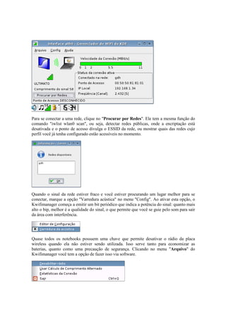 Para se conectar a uma rede, clique no "Procurar por Redes". Ele tem a mesma função do
comando "iwlist wlan0 scan", ou seja, detectar redes públicas, onde a encriptação está
desativada e o ponto de acesso divulga o ESSID da rede, ou mostrar quais das redes cujo
perfil você já tenha configurado estão acessíveis no momento.




Quando o sinal da rede estiver fraco e você estiver procurando um lugar melhor para se
conectar, marque a opção "Varredura acústica" no menu "Config". Ao ativar esta opção, o
Kwifimanager começa a emitir um bit periódico que indica a potência do sinal: quanto mais
alto o bip, melhor é a qualidade do sinal, o que permite que você se guie pelo som para sair
da área com interferência.




Quase todos os notebooks possuem uma chave que permite desativar o rádio da placa
wireless quando ela não estiver sendo utilizada. Isso serve tanto para economizar as
baterias, quanto como uma precaução de segurança. Clicando no menu "Arquivo" do
Kwifimanager você tem a opção de fazer isso via software.
 