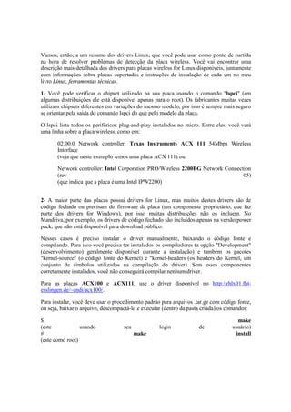 Vamos, então, a um resumo dos drivers Linux, que você pode usar como ponto de partida
na hora de resolver problemas de detecção da placa wireless. Você vai encontrar uma
descrição mais detalhada dos drivers para placas wireless for Linux disponíveis, juntamente
com informações sobre placas suportadas e instruções de instalação de cada um no meu
livro Linux, ferramentas técnicas.

1- Você pode verificar o chipset utilizado na sua placa usando o comando "lspci" (em
algumas distribuições ele está disponível apenas para o root). Os fabricantes muitas vezes
utilizam chipsets diferentes em variações do mesmo modelo, por isso é sempre mais seguro
se orientar pela saída do comando lspci do que pelo modelo da placa.

O lspci lista todos os periféricos plug-and-play instalados no micro. Entre eles, você verá
uma linha sobre a placa wireless, como em:

       02:00.0 Network controller: Texas Instruments ACX 111 54Mbps Wireless
       Interface
       (veja que neste exemplo temos uma placa ACX 111) ou:

       Network controller: Intel Corporation PRO/Wireless 2200BG Network Connection
       (rev                                                                     05)
       (que indica que a placa é uma Intel IPW2200)


2- A maior parte das placas possui drivers for Linux, mas muitos destes drivers são de
código fechado ou precisam do firmware da placa (um componente proprietário, que faz
parte dos drivers for Windows), por isso muitas distribuições não os incluem. No
Mandriva, por exemplo, os drivers de código fechado são incluídos apenas na versão power
pack, que não está disponível para download público.

Nesses casos é preciso instalar o driver manualmente, baixando o código fonte e
compilando. Para isso você precisa ter instalados os compiladores (a opção "Development"
(desenvolvimento) geralmente disponível durante a instalação) e também os pacotes
"kernel-source" (o código fonte do Kernel) e "kernel-headers (os headers do Kernel, um
conjunto de símbolos utilizados na compilação do driver). Sem esses componentes
corretamente instalados, você não conseguirá compilar nenhum driver.

Para as placas ACX100 e ACX111, use o driver disponível no http://rhlx01.fht-
esslingen.de/~andi/acx100/.

Para instalar, você deve usar o procedimento padrão para arquivos .tar.gz com código fonte,
ou seja, baixar o arquivo, descompactá-lo e executar (dentro da pasta criada) os comandos:

$                                                                                   make
(este            usando            seu             login            de            usuário)
#                                        make                                      install
(este como root)
 