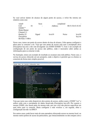 Se você estiver dentro do alcance de algum ponto de acesso, o iwlist lhe retorna um
relatório como este:

       wlan0                     Scan                     completed                      :
       Cell            01            -             Address:              00:51:56:81:81:01
       ESSID:""
       Mode:Master
       Channel:11
       Quality:22            Signal            level:0           Noise             level:0
       Encryption                                                                  key:on
       Bit Rate:11Mb/s

Nesse caso, temos um ponto de acesso dentro da área de alcance. Falta apenas configurar a
placa para se conectar a ele. Veja que este ponto de acesso está com a encriptação ativa
(Encryption key:on) e não está divulgando seu ESSID (ESSID:""). Este é um exemplo de
configuração de um ponto de acesso não público, onde é necessário saber ambas as
informações para se conectar à rede.

Na ilustração, temos um exemplo de resultado ao escanear uma rede pública. Neste caso, o
serviço de acesso oferecido em um aeroporto, onde o objetivo é permitir que os clientes se
conectem da forma mais simples possível.




Veja que neste caso estão disponíveis dois pontos de acesso, ambos usam o ESSID "vex" e
ambos estão com a encriptação de dados desativada (Encryption key:off). Por usarem o
mesmo ESSID, eles fazem parte da mesma rede, por isso você não precisa especificar em
qual deles quer se conectar. Basta configurar a rede wireless e, em seguida, obter a
configuração da rede via DHCP.

Em outros casos, pode haver mais de uma operadora oferecendo acesso no mesmo local, ou
mesmo outros pontos de acesso de particulares, que intencionalmente ou não estejam com a
 