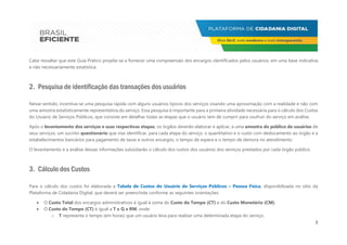 2
Cabe ressaltar que este Guia Prático propõe-se a fornecer uma compreensão dos encargos identificados pelos usuários, em uma base indicativa
e não necessariamente estatística.
2. Pesquisa de identificação das transações dos usuários
Nesse sentido, incentiva-se uma pesquisa rápida com alguns usuários típicos dos serviços visando uma aproximação com a realidade e não com
uma amostra estatisticamente representativa do serviço. Essa pesquisa é importante para a primeira atividade necessária para o cálculo dos Custos
do Usuário de Serviços Públicos, que consiste em detalhar todas as etapas que o usuário tem de cumprir para usufruir do serviço em análise.
Após o levantamento dos serviços e suas respectivas etapas, os órgãos deverão elaborar e aplicar, a uma amostra do público de usuários de
seus serviços, um sucinto questionário que vise identificar, para cada etapa do serviço, o quantitativo e o custo com deslocamento ao órgão e a
estabelecimentos bancários para pagamento de taxas e outros encargos, o tempo de espera e o tempo de demora no atendimento.
O levantamento e a análise dessas informações subsidiarão o cálculo dos custos dos usuários dos serviços prestados por cada órgão público.
3. Cálculo dos Custos
Para o cálculo dos custos foi elaborada a Tabela de Custos do Usuário de Serviços Públicos – Pessoa Física, disponibilizada no sítio da
Plataforma de Cidadania Digital, que deverá ser preenchida conforme as seguintes orientações:
 O Custo Total dos encargos administrativos é igual à soma do Custo do Tempo (CT) e do Custo Monetário (CM).
 O Custo do Tempo (CT) é igual a T x Q x RM, onde:
o T representa o tempo (em horas) que um usuário leva para realizar uma determinada etapa do serviço;
 