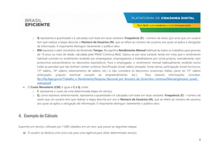 3
o Q representa a quantidade e é calculada com base em duas variáveis: Frequência (F) – número de vezes (por ano) que um usuário
tem que realizar a etapa descrita; e Número de Usuários (N), que se refere ao número de usuários aos quais se aplica a obrigação
de informação. É importante distinguir claramente o público-alvo.
o RM expressa o valor monetário da dimensão Tempo. Ela significa Rendimento Mensal habitual de todos os trabalhos para pessoas
de 14 anos ou mais de idade, calculada pela PNAD Contínua IBGE. Optou-se por essa variável, tendo em vista que o rendimento
habitual consiste no rendimento recebido por empregados, empregadores e trabalhadores por conta própria, mensalmente, sem
acréscimos extraordinários ou descontos esporádicos. Para o empregado, o rendimento mensal habitualmente recebido exclui
todas as parcelas que não tenham caráter contínuo (bonificação anual, salário atrasado, horas extras, participação anual nos lucros,
13º salário, 14º salário, adiantamento de salário, etc.) e não considera os descontos ocasionais (faltas, parte do 13º salário
antecipado, prejuízo eventual causado ao empreendimento, etc.). Para maiores informações, consultar:
ftp://ftp.ibge.gov.br/Trabalho_e_Rendimento/Pesquisa_Nacional_por_Amostra_de_Domicilios_continua/Mensal/glossario_pnadc_
mensal.pdf
 O Custo Monetário (CM) é igual a C x Q, onde:
o C representa o custo de uma determinada etapa do serviço;
o Q, como expresso anteriormente, representa a quantidade e é calculada com base em duas variáveis: Frequência (F) – número de
vezes que um usuário tem que realizar a etapa descrita por ano e Número de Usuários (N), que se refere ao número de usuários
aos quais se aplica a obrigação de informação. É importante distinguir claramente o público-alvo.
4. Exemplo de Cálculo
Suponha um serviço, utilizado por 1.000 cidadãos em um ano, que possui as seguintes etapas:
a) O usuário se desloca uma única vez para uma agência para obter determinado serviço;
 