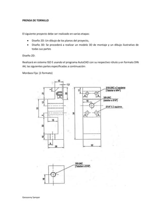 PRENSA DE TORNILLO



El siguiente proyecto debe ser realizado en varias etapas:

       Diseño 2D: Un dibujo de los planos del proyecto,
       Diseño 3D: Se procederá a realizar un modelo 3D de montaje y un dibujo ilustrativo de
        todas sus partes

Diseño 2D:

Realizará en sistema ISO E usando el programa AutoCAD con su respectivo rótulo y en formato DIN
A4, las siguientes partes especificadas a continuación:

Mordaza Fija: (1 formato)




Geovanny Samper
 