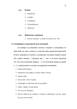 18
1.6.2 El texto
 Introducción
 Capítulos
 Conclusiones
 Recomendaciones
 Referencias
1.6.3 Referencias y apéndices
 Para las referencias se usarán las normas de la APA
1.7 Formalidades o presentación de la monografía
Los trabajos se presentarán escritos a máquina o computadora. El
estilo debe ser claro y preciso y el discurso debe argumentar lógicamente
el tema, basándose en hechos y conclusiones. Se puede emplear el plural
(“Es nuestra intención…”,”opinamos que…””, etc.; o la forma impersonal
“se” (“Se cree conveniente destacar…” o “En el presente trabajo se apunta
a…”). y debemos tener en cuenta las siguientes formalidades:
 Papel bond 80 gramos
 Numeración de la página en la parte superior derecha
 Espacio doble
 Tipo de letra: Arial 12 puntos
 Cada página no debe tener más de tres párrafos
 Utilizar sangrías en cada párrafo
 No se usa los subrayados
 Sólo los títulos de los capítulos se escriben en mayúsculas y con dos puntos
más que el texto normal
 