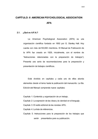 26
CAPÍTULO: II AMERICAN PSYCHOLOGICAL ASSOCIATION
APA
2.1. ¿Qué es A.P.A.?
La American Psychological Association (APA) es una
organización científica fundada en 1892 por G. Stanley Hall. Hoy
cuenta con más de150,000 miembros. El Manual de Publicación de
la APA fue creado en 1929, inicialmente, con el nombre de
“Instrucciones relacionadas con la preparación de trabajos”).
Presenta una serie de recomendaciones para la preparación y
presentación de trabajos científicos.
Está dividido en capítulos y cada uno de ellos aborda
elementos desde el tema hasta la publicación del manuscrito. La 6ta.
Edición del Manual comprende nueve capítulos:
Capítulo 1: Contenido y organización de un trabajo.
Capítulo 2: La expresión de las ideas y la claridad en el lenguaje.
Capítulo 3: El estilo editorial de las revistas APA.
Capítulo 4: La lista de referencias.
Capítulo 5: Instrucciones para la preparación de los trabajos que
serán presentados para su publicación.
xxvi
 