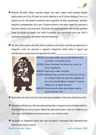 25
Ricardo Carvalho Calero Letras Galegas 2020
Ricardo Carvalho Calero escribiu desde ben neno, sobre todo poemas (algúns
publicounos con 13 ou 14 anos na revista Maruxa e en El Correo Gallego). Para el a
poesía era un instrumento necesario para expresar as súas inquedanzas, dúbidas,
alegrías e pensamentos. Dicía que “O poeta remata o seu labor específico parindo a
súa obra, dando a luz a súa obra”. Escribide vós tamén un poema. Máis tarde, podedes
facer un recital de poesía con todos os poemas que escribistes para que todo o
alumnado poida gozar das vosas creacións literarias.
No libro Catro pezas, Carvalho Calero compilou catro obras teatrais que aparecen na
biografía. Lede con atención o seguinte fragmento dunha delas e seguro que
adiviñaredes a cal pertence. De que obra se trata?__________________________
Realizade unha descrición da ilustración que acompaña o texto que está máis arriba.
Buscade na biblioteca o libro de onde está sacado o fragmento da actividade anterior.
Distribuídevos en catro grupos. Repartide unha escena para cada un e lédea en voz
alta. Logo, explicádelles aos demais grupos o que acontece nela.
Escollede un fragmento desta obra que vos guste e realizade unha representación
teatral para todo o colexio.
BREIXO: Vai a modo, muller, que as zocas fanche bruido,
e ao mellor o tío Delfino acorda.
DIVINA: É que a túa muller ten máis pe do ca min e as
zocas tregoléanme.
BREIXO: Eiquí está a colmea. De presa.
DIVINA: Déixame facer, que non é a primeira que ten que
ver conmigo. E máis mel como éste, segundo din
non o hai en moitas légoas á redonda. Ti está de
olláparo, por se alguén se persoa.
BREIXO: Nada se escoita. Mais anda atenda e remata,
que non vaia sair a lúa.
 