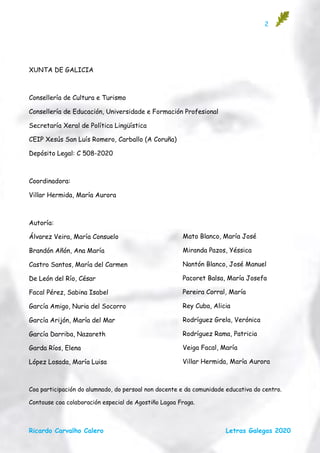 2
Ricardo Carvalho Calero Letras Galegas 2020
XUNTA DE GALICIA
Consellería de Cultura e Turismo
Consellería de Educación, Universidade e Formación Profesional
Secretaría Xeral de Política Lingüística
CEIP Xesús San Luís Romero, Carballo (A Coruña)
Depósito Legal: C 508-2020
Coordinadora:
Villar Hermida, María Aurora
Autoría:
Álvarez Veira, María Consuelo
Brandón Añón, Ana María
Castro Santos, María del Carmen
De León del Río, César
Facal Pérez, Sabina Isabel
García Amigo, Nuria del Socorro
García Arijón, María del Mar
García Darriba, Nazareth
Garda Ríos, Elena
López Losada, María Luisa
Coa participación do alumnado, do persoal non docente e da comunidade educativa do centro.
Contouse coa colaboración especial de Agostiño Lagoa Fraga.
Mato Blanco, María José
Miranda Pazos, Yéssica
Nantón Blanco, José Manuel
Pacoret Balsa, María Josefa
Pereira Corral, María
Rey Cuba, Alicia
Rodríguez Grela, Verónica
Rodríguez Rama, Patricia
Veiga Facal, María
Villar Hermida, María Aurora
 