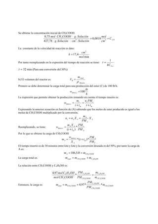 Se obtiene la concentración inicial de CH3COOH. 
mol CH COOH g Solución = = 
0,75 · . 
3 0,0018 
mol 
3 3 ,0 
427,78 . · . 
A C 
cm 
g Solución cm Solución 
La constante de la velocidad de reacción es dato: 
k = cm 
min 
17,4 
3 
mol 
Por tanto reemplazando en la expresión del tiempo de reacción se tiene: 
A o kC 
t 
, 
= 1 
t = 32 min (Para una conversión del 50%) 
b) El volumen del reactor es: 
total 
Mezcla 
R 
m 
V 
ρ 
= 
Primero se debe determinar la carga total para una producción del ester (C) de 100 lb/h. 
w lb masa c 100 , = 
h 
La expresión que permite obtener la producción tomando en cuenta el tiempo muerto es: 
n PM 
c c 
m 
m 
c 
w m 
masa c t t 
t + 
t 
= 
+ 
= , 
Expresando la anterior ecuación en función de (A) sabiendo que los moles de ester producido es igual a los 
moles de CH3COOH multiplicado por la conversión. 
A 
n = n X = m 
c A A X 
A 
A 
PM 
Reemplazando, se tiene: 
c 
A 
w m X A A 
* 
masa , c ( + ) 
PM 
m 
PM 
t t 
= 
Por lo que se obtiene la carga de CH3COOH 
A 
C 
m = , *( + )* 
m 
w 
masa c 
A PM 
A 
t t PM 
X 
El tiempo muerto es de 30 minutos entre lote y lote y la conversión deseada es del 50%; por tanto la carga de 
A es: 
A CH COOH m lb m 3 =106,5 = 
La carga total es: total CH COOH C H OH m m m 3 4 9 = + 
La relación entre CH3COOH y C4H9OH es: 
m 
C H OH 
4 9 
CH COOH 
4,97 * 4 9 
C H OH 
PM 
CH COOH 
m 
PM 
molC H OH 
molCH COOH 
3 
3 
3 
4 9 = 
C H OH 
PM 
m = m + 4,97* * 
m 
total CH 3 COOH 3 
Entonces, la carga es: 4 9 
CH COOH 
CH COOH 
PM 
3 
 