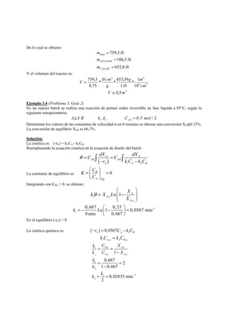 De lo cual se obtiene: 
m lb 
total 
759,3 
m lb 
CH COOH 
106,5 
3 
= 
m lb 
C H OH 
652,8 
4 9 
= 
= 
Y el volumen del reactor es: 
3 3 
* 1 
m 
6 3 
10 
V = lbcm 
* * 453,59 
1 
759,3 
0,75 
cm 
lb 
g 
g 
V ≅ 0,5m3 
Ejemplo 3.4 (Problema 3, Guía 2) 
En un reactor batch se realiza una reacción de primer orden reversible en fase líquida a 85°C, según la 
siguiente estequiometría: 
1 2 A,0 ARB k ,k C = 0,5 mol / L 
Determinar los valores de las constantes de velocidad si en 8 minutos se obtiene una conversión XAdel 33%. 
La conversión de equilibrio XAE es 66,7%. 
Solución: 
La cinética es: (-rA) = k1CA - k2CB 
Reemplazando la ecuación cinética en la ecuación de diseño del batch: 
C dX C dX 
− − ∫ ∫ 
θ= = 
A A 
0 ( ) 0 
r kC k C 
1 2 
A A 
A A B 
⎛ ⎞ 
= ⎜ ⎟ = 
⎝ ⎠ 
K C 0 
La constante de equilibrio es: B 
A EQ 
C 
Integrando con CBo = 0, se obtiene: 
k X Ln X 
1 , 
1 A 
, 
A e 
A e 
X 
θ 
⎛ ⎞ 
= ⎜⎜ − ⎟⎟ 
⎝ ⎠ 
-1 
1 
0,667 1 0,33 0,0567 min 
8min 0,667 
k Ln⎛ ⎞ = − ⎜ − ⎟ = 
⎝ ⎠ 
En el equilibrio (-rA) = 0 
La cinética química es: ( ) 2 0,0567 A A B −r = C − k C 
A e B e k C k C 1 , 2 , = 
k C X 
1 , , 
k C X 
2 
, , 
k 
1 
k 
2 
k k − 
1 1 
2 
1 
0,667 2 
1 0,667 
0,02835 min 
2 
B e A e 
A e A e 
= = 
− 
= = 
− 
= = 
 