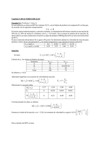 Capítulo 5: REACTORES IDEALES 
Ejemplo 5.1 (Problema 5, Guía 3) 
En una industria se utiliza un RFP de volumen 10,3 L, con el objeto de producir un compuesto R en fase gas, 
de acuerdo con la siguiente estequiometría: 
2 A → R 
El reactor opera isotérmicamente y a presión constante. La alimentación del mismo consiste en una mezcla de 
50% de A y 50% de inerte (% volumen), con CA0 = 0,5 mol/L. No se conoce la cinética de la reacción. Se 
desea saber si en estas condiciones el reactor es capaz de producir 5000 Kg/día de R con una conversión final 
de 80 %. 
El peso molecular del producto R es igual a 80 g/mol. Se determinó además la velocidad de reacción para 
distintos valores de la concentración CA a la misma temperatura a que operará el reactor industrial. 
CA ( mol/L ) 0,5 0,381 0,273 0,174 
-rA ( mol/L s )×100 6,25 3,55 1,86 0,76 
Solución: 
⎛ 
+ 
r kC kC X ⎟ ⎟⎠ 
− = = − 
Se tiene: ( ) 
n 
1 
A nA 
A A 
nA 
A X 
⎞ 
⎜ ⎜⎝ 
1 ε 
0 
Cálculo de εA. Se realiza un balance de masa: 
Sustancia VXA=0 VXA=1 
A 50 0 
R 0 0,5x50=25 
I 50 50 
Total 100 75 
Se obtiene εA=-0,25 
Aplicando logaritmo a la ecuación de velocidad de reacción: 
⎞ 
⎛ 
+ 
r kC n X 
− = + − 
X 1 C 
ln ln ln 1 0 A 
( ) ⎟ ⎟⎠ 
⎜ ⎜⎝ 
A A 1 ε 
nA 
X 
A A 
A 
A0 
C 
= − 
Obteniendo la siguiente tabla: 
( ) A ln −r -2,77 -3,34 -3,98 -4,88 
XA 0 0,238 0,454 0,652 
⎛ − ⎞ 
⎜ A 
+ ⎟ ⎝ ⎠ 
ln 1 X 
1 ε X 
A A 
0 
-0,21 
-0,48 
-0,88 
Correlacionando los datos se obtiene: 
⎞ 
⎛ 
− 
r X 
− = − + − 
ln 2,81 2,38ln 1 
( ) ⎟ ⎟⎠ 
⎜ ⎜⎝ 
A 
A 
A X 
1 0,25 
Entonces el orden de la reacción es n = 2,38 y la constante de velocidad k es igual a 0,313 
⎡⎛ mol ⎞− 1.38 1 
⎤ 
⎢⎜ ⎟ ⎥ 
⎢⎣⎝ L ⎠ S 
⎥⎦ 
. 
Para el diseño del RFP se tiene: 
 