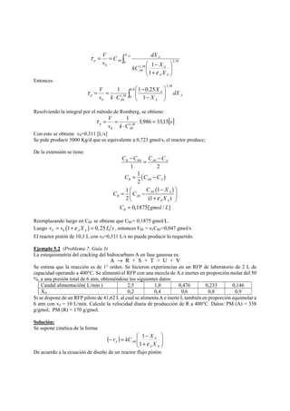 ∫ 
⎞ 
⎟ ⎟⎠ 
⎛ 
+ 
kC X 
⎜ ⎜⎝ 
− 
V 
= = X AF 
A 
1 
ε 
A A 
A 
A 
p A 
X 
C dX 
v 
0 2,38 
2,38 
0 
0 
0 
1 
τ 
Entonces 
⎞ 
⎛ 
1 1 0.25 
τ V 
= = 0,8 
∫ ⎟ ⎟⎠ 
⎜ ⎜⎝ 
p dX 
− 
− 
⋅ 
0 
2,38 
1,38 
0 0 1 
A 
A 
A 
A 
X 
X 
v k C 
Resolviendo la integral por el método de Romberg, se obtiene: 
p 3,986 33,15 1 
[s] 
V 
v k C 
1,38 
A 
0 0 
⋅ = 
⋅ 
τ = = 
Con esto se obtiene v0=0,311 [L/s] 
Se pide producir 5000 Kg/d que es equivalente a 0,723 gmol/s, el reactor produce; 
De la extensión se tiene: 
C C C C 
− = − 
R R 0 A 0 
A 
1 2 
1 
( ) 
2 
1 1 
2 (1 ) 
0,1875[ / ] 
C C C 
= − 
⎛ − ⎞ 
R A A 
( ) 
0 
0 
= ⎜ − ⎟ ⎝ 0 
+ ⎠ 
= 
A A 
R A 
ε 
A A 
R 
C X 
C C 
X 
C gmol L 
Reemplazando luego en CRF se obtiene que CRF= 0,1875 gmol/L. 
Luego ( ) 01 0, 25 F A A v = v +ε X = L s , entonces FRF = vFCRF=0,047 gmol/s 
El reactor pistón de 10,3 L con v0=0,311 L/s no puede producir lo requerido. 
Ejemplo 5.2 (Problema 7, Guía 3) 
La estequiometría del cracking del hidrocarburo A en fase gaseosa es: 
A → R + S + T + U + V 
Se estima que la reacción es de 1° orden. Se hicieron experiencias en un RFP de laboratorio de 2 L de 
capacidad operando a 400°C. Se alimentó el RFP con una mezcla de A e inertes en proporción molar del 50 
%, a una presión total de 6 atm, obteniéndose los siguientes datos: 
Caudal alimentación( L/min ) 2,5 1,0 0,476 0,233 0,146 
XA 0,2 0,4 0,6 0,8 0,9 
Si se dispone de un RFP piloto de 41,62 L al cual se alimenta A e inerte I, también en proporción equimolar a 
6 atm con v0 = 10 L/min. Calcule la velocidad diaria de producción de R a 400°C. Datos: PM (A) = 338 
g/gmol; PM (R) = 170 g/gmol. 
Solución: 
Se supone cinética de la forma 
⎞ 
⎛ 
+ 
r kC X 
− = − 
( ) ⎟ ⎟⎠ 
⎜ ⎜⎝ 
A 
A A 1 ε 
X 
A A 
1 
0 
De acuerdo a la ecuación de diseño de un reactor flujo pistón: 
 