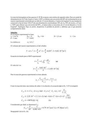 La reacción homogénea en fase gaseosa A Æ 3R se ajusta a una cinética de segundo orden. Para un caudal de 
alimentación de 4 m3/h de A puro a 5 atm y 350ºC se obtiene una conversión del 60% de la alimentación en un 
reactor experimental constituido por un tubo de 2,5 cm de diámetro y 2 metros de longitud. En una instalación 
comercial se han de tratar 320 m3/h de una alimentación constituida por 50% de A y 50% de inertes, a 25 atm 
y 350ºC para obtener una conversión del 80%. ¿Cuántos tubos se necesitan, de 2,5 cm de diámetro y 2 m de 
longitud?. Supóngase flujo en pistón, despréciese la perdida de presión y admítase que el gas presenta 
comportamiento ideal. 
Solución: 
En el reactor experimental se tiene: 
v0 = 4 m3/h XA0 = 0 XAf = 0,6 D = 2,5 cm L = 2 m 
P = 5 atm T = 350ºC 
La cinética es: -rA= k·CA 
2 
El volumen del reactor experimental es el del cilindro: 
V =π ⋅ r ⋅ L = π ⋅d ⋅ L = π ⋅ ⋅ = ⋅ − m 
2 2 0,0252 2 9,82 10 4[ 3 ] 
4 4 
Ecuación de diseño para el RFP experimental: 
V C dX 
v 0 0 
r 
0 
X Af 
A 
A 
A 
τ= = 
− ∫ (a) 
El valor de τ es: 
4 
V 4 
h 
v 
0 
9,82 10 2, 455 10 [ ] 
4 
τ 
− 
= = ⋅ = ⋅ − 
Para la reacción gaseosa experimental se tiene además: 
V V 
− = X X 
= − = 
ε = = 
1 0 
0 
3 1 2 
1 
A A 
A 
A 
X 
V 
= 
Como la reacción tiene una cinética de orden 2, la solución a la ecuación (a) es (Ec. 5.23 Levenspiel): 
C k X 2 X 2 
X 
0 
⋅ ⋅ τ = ⋅ ε ⋅ + ε ⋅ − + ε ⋅ + ε 
+ ⋅ 
A 
− 
4 2 2 
0 
0 
2 (1 )ln(1 ) ( 1)1 
2,55 10 2 2 (1 2) ln(1 0,6) 2 0,6 (2 1) 0,6 
1 0,6 
19979,6[ / ] ( ) 
A 
A A A A A A 
A 
A 
A 
X 
C k 
C k L h b 
− 
⋅ ⋅ ⋅ = ⋅ ⋅ + ⋅ − + ⋅ + + ⋅ 
− 
⋅ = 
Considerando gas ideal, se determina CA0: 
C = P = = ⋅ − mol L = 
mol m 
2 3 
0 
5 9,79 10 [ / ] 97,9[ / ] 
A RT 
0,082 ⋅ 
623 
Despejando k de la Ec. (b): 
 
