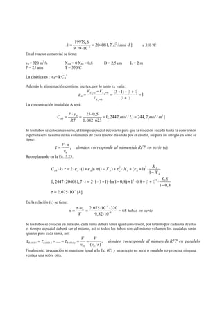19979,6 204081,7[ 2 
/ ] 
9,79 10 
k Lmol h − = = ⋅ 
2 
⋅ 
a 350 ºC 
En el reactor comercial se tiene: 
v0 = 320 m3/h XA0 = 0 XAf = 0,8 D = 2,5 cm L = 2 m 
P = 25 atm T = 350ºC 
La cinética es : -rA= k·CA 
2 
Además la alimentación contiene inertes, por lo tanto εA varía: 
V V 
− = X X 
= + − + = 
ε = = 
1 0 
0 
(3 1) (1 1) 1 
(1 1) 
A A 
A 
A 
X 
V 
= 
+ 
La concentración inicial de A será: 
3 
C P y mol L mol m 
0 
= ⋅ = ⋅ = = 
25 0,5 0, 2447[ / ] 244,7[ / ] 
0,082 623 
A 
A 
RT 
⋅ 
Si los tubos se colocan en serie, el tiempo espacial necesario para que la reacción suceda hasta la conversión 
esperada será la suma de los volúmenes de cada reactor dividido por el caudal, así para un arreglo en serie se 
tiene: 
V n , donde n corresponde al número de RFP en serie 
v 
τ = ⋅ (c) 
0 
Reemplazando en la Ec. 5.23: 
2 2 
0 
⋅ ⋅ τ = ⋅ ε ⋅ + ε ⋅ − + ε ⋅ + ε 
+ ⋅ 
2 (1 )ln(1 ) ( 1)1 
0, 2447 204081,7 2 1 (1 1) ln(1 0,8) 1 2 0,8 (1 1) 2 
0,8 
4 
1 0,8 
2,075 10 [ ] 
A 
A 
A A A A A A 
A 
C k X X X 
X 
h 
τ 
τ − 
− 
⋅ ⋅ = ⋅ ⋅ + ⋅ − + ⋅ + + ⋅ 
− 
= ⋅ 
De la relación (c) se tiene: 
− 
4 
n = τ ⋅ v ⋅ ⋅ 0 
= ≈ 
tubos en serie 
2,075 10 320 68 
9,82 10 
4 
V 
− 
⋅ 
Si los tubos se colocan en paralelo, cada rama deberá tener igual conversión, por lo tanto por cada una de ellas 
el tiempo espacial deberá ser el mismo, así si todos los tubos son del mismo volumen los caudales serán 
iguales para cada rama, así: 
V V donde n corresponde al número de RFP en paralelo 
v v n 
τ =τ = .... =τ = = 
, 
RAMA 1 RAMA 2 
RAMA n ( ) 
01 0 
Finalmente, la ecuación se mantiene igual a la Ec. (C) y un arreglo en serie o paralelo no presenta ninguna 
ventaja una sobre otra. 
 