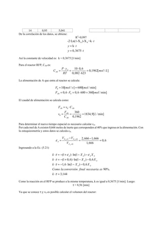 14 0,95 5,041 
De la correlación de los datos, se obtiene: 
R2=0,997 
A A -2·Ln(1-X )-X =k 
k 
0,3675 
t 
y t 
y t 
⋅ 
= ⋅ 
= ⋅ 
Así la constante de velocidad es: k = 0,3675 [1/min] 
Para el reactor RFP, CA0 es: 
C P y mol L 
0 
= ⋅ = ⋅ = 
10 0,6 0,1962[ / ] 
0,082 623 
A 
A 
RT 
⋅ 
La alimentación de A que entra al reactor se calcula: 
F = mols = 
mol 
F = ⋅ F = ⋅ = 
mol 
10[ / ] 600[ /min] 
0,6 0,6 600 360[ /min] A 
0 
0 0 
El caudal de alimentación se calcula como: 
F = v ⋅ 
C 
A 0 0 A 
0 
v = F 0 
= = 
L 
0 
0 
360 1834,9[ /min] 
0,1962 
A 
A 
C 
Para determinar el nuevo tiempo espacial es necesario calcular εA. 
Por cada mol de A existen 0,666 moles de inerte que corresponden al 40% que ingresa en la alimentación. Con 
la estequieometría y estos datos se calcula εA: 
V V 
− = X X 
= − = 
ε = = 
1 0 
0 
2,666 1,666 0,6 
1,666 
A A 
A 
A 
X 
V 
= 
Ingresando a la Ec. (5.21) 
k ⋅ τ =− (1 + ε ) ⋅ ln(1 − X ) 
− 
ε 
X 
k ⋅ τ 
=− (1 + 0, 6) ⋅ ln(1 − X ) − 
0, 6 
X 
k ⋅ τ 
=− 1, 6 ⋅ ln(1 − X ) − 
0, 6 
X 
Como la conversión final necesaria es 
k 
90%. 
3,144 
A A A A 
A A 
A A 
⋅ τ 
= 
Como la reacción en el RFP se produce a la misma temperatura, k es igual a 0,3675 [1/min]. Luego: 
τ = 8,56 [min] 
Ya que se conoce τ y v0 es posible calcular el volumen del reactor: 
 
