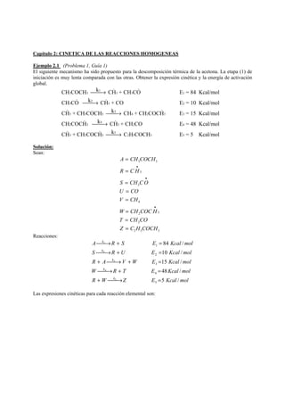 Capítulo 2: CINETICA DE LAS REACCIONES HOMOGENEAS 
Ejemplo 2.1 (Problema 1, Guía 1) 
El siguiente mecanismo ha sido propuesto para la descomposición térmica de la acetona. La etapa (1) de 
iniciación es muy lenta comparada con las otras. Obtener la expresión cinética y la energía de activación 
global. 
CH 3 COCH 3 ⎯⎯→ 
k 1 
CH  3 + CH 3 CO  
E 1 
= 84 Kcal/mol 
CH 3 CO  ⎯⎯→ 
k 2 
CH  
3 + CO E 2 
= 10 Kcal/mol 
CH  3 + CH 3 COCH 3 ⎯⎯→ 
k 3 
CH 4 + CH 2 COCH  
3 E 3 
= 15 Kcal/mol 
C 
H k 4 
2 COCH  3 ⎯⎯→ 
CH  
3 + CH 2 CO E 4 
= 48 Kcal/mol 
CH  3 + CH 2 COCH  
k 5 
3 ⎯⎯→ 
C 2 H 5 COCH 3 E 5 
= 5 Kcal/mol 
Solución: 
Sean: 
A CH COCH 
3 3 
• 
R CH 
3 
• 
S CHCO 
3 
U CO 
V CH 
4 
• 
W CHCOCH 
T CHCO 
Z C H COCH 
2 3 
2 
2 5 3 
= 
= 
= 
= 
= 
= 
= 
= 
Reacciones: 
k 
A ⎯⎯→ R + S E = 
Kcal mol 
k 
84 / 
1 
1 
S ⎯⎯→ R + U E = 
Kcal mol 
k 
10 / 
2 
R + A ⎯⎯→ V + W E = 
Kcal mol 
k 
15 / 
3 
W ⎯⎯→ R + T E = 
Kcal mol 
k 
48 / 
4 
R W Z E 5 Kcal / 
mol 
5 
5 
4 
3 
2 
+ ⎯⎯→ = 
Las expresiones cinéticas para cada reacción elemental son: 
 