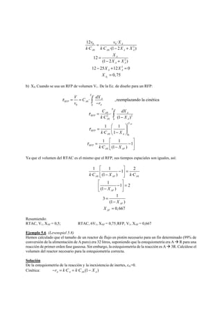 v vX 
k C k C X X 
12 · 
0 0 
· · ·(12 ) 
X X 
X 
2 
2 
0 0 
2 
X 
X X 
2 
12 
(1 2 ) 
12 25 12 0 
0,75 
A 
A A A A 
A 
A A 
A A 
A 
= 
− + 
= 
− + 
− + = 
= 
b) XA Cuando se usa un RFP de volumen V1. De la Ec. de diseño para un RFP: 
0 
· , reemplazando la cinética 
0 0 
0 
2 2 
0 0 
0 0 
0 
· 
· (1 ) 
1 1 
· 1 
1 1 1 
· (1 ) 
AF 
AF 
AF 
X 
A 
RFP A 
A 
X 
A A 
RFP 
A A 
X 
RFP 
A A 
RFP 
A AF 
V C dX 
v r 
C dX 
k C X 
k C X 
k C X 
τ 
τ 
τ 
τ 
= = 
− 
= 
− 
⎛ ⎞ 
= ⎜ ⎟ ⎝ − ⎠ 
⎡ ⎤ 
= ⎢ − ⎥ ⎣ − ⎦ 
∫ 
∫ 
Ya que el volumen del RTAC es el mismo que el RFP, sus tiempos espaciales son iguales, así: 
⎡ ⎤ 
⎢ − ⎥ = ⎣ − ⎦ 
⎡ ⎤ 
⎢ − ⎥ = ⎣ − ⎦ 
1 1 1 2 
· (1 ) · 
k C X k C 
A AF A 
0 0 
1 1 2 
X 
(1 ) 
AF 
3 1 
(1 ) 
AF 
0,667 
= 
AF 
X 
X 
− 
= 
Resumiendo: 
RTAC, V1, XAF = 0,5; RTAC, 6V1, XAF = 0,75; RFP, V1, XAF = 0,667 
Ejemplo 5.6 (Levenspiel 5.8) 
Hemos calculado que el tamaño de un reactor de flujo en pistón necesario para un fin determinado (99% de 
conversión de la alimentación de A puro) era 32 litros, suponiendo que la estequiometría era A Æ R para una 
reacción de primer orden fase gaseosa. Sin embargo, la estequiometría de la reacción es A Æ 3R. Calcúlese el 
volumen del reactor necesario para la estequiometría correcta. 
Solución 
De la estequiometría de la reacción y la inexistencia de inertes, εA=0. 
Cinética: 0 · · (1 ) A A A A −r = k C = k C − X 
 