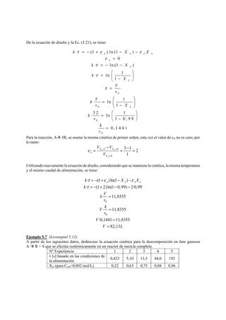 De la ecuación de diseño y la Ec. (5.21), se tiene: 
k X X 
τ = − + ε − − 
ε 
· (1 )ln(1 ) 
A A A A 
0 
0 
0 
0 
0 
· ln(1 ) 
1 · ln1 
1 · ln1 
· 3 2 ln 1 
1 0,99 
0 ,1 4 4 1 
A 
A 
A 
A 
k X 
k 
X 
V 
v 
k V 
v X 
k 
v 
k 
v 
ε 
τ 
τ 
τ 
= 
= − − 
⎛ ⎞ 
= ⎜ ⎟ ⎝ − ⎠ 
= 
⎛ ⎞ 
= ⎜ ⎟ ⎝ − ⎠ 
⎛ ⎞ = ⎜ ⎟ ⎝ − ⎠ 
= 
Para la reacción, AÆ 3R, se asume la misma cinética de primer orden, esta vez el valor de εA no es cero; por 
lo tanto: 
V V 
− = X X 
= − = 
ε = = 
1 0 
0 
3 1 2 
1 
A A 
A 
A 
X 
V 
= 
Utilizando nuevamente la ecuación de diseño, considerando que se mantiene la cinética, la misma temperatura 
y el mismo caudal de alimentación, se tiene: 
k = − + − X − 
X 
A A A A k 
= − + − − 
τ ε ε 
τ 
· (1 )ln(1 ) 
· (1 2) ln(1 0,99) 2·0,99 
= 
· 11,8355 
0 
= 
= 
= 
· 11,8355 
0 
·0,1441 11,8355 
82,13 
k V 
v 
V k 
v 
V 
V L 
Ejemplo 5.7 (Levenspiel 5.12) 
A partir de los siguientes datos, dedúzcase la ecuación cinética para la descomposición en fase gaseosa 
A Æ R + S que se efectúa isotérmicamente en un reactor de mezcla completa. 
Nº Experiencia 1 2 3 4 5 
τ [s] basado en las condiciones de 
la alimentación 0,423 5,10 13,5 44,0 192 
XA (para CA0=0,002 mol/L) 0,22 0,63 0,75 0,88 0,96 
 