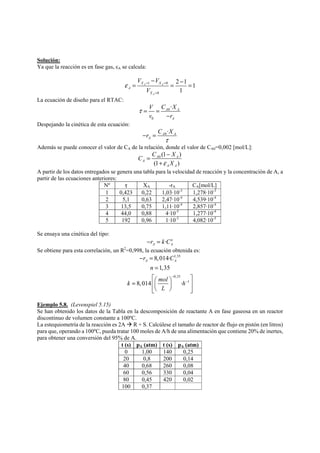 Solución: 
Ya que la reacción es en fase gas, εA se calcula: 
V V 
− = X X 
= − = 
ε = = 
1 0 
0 
2 1 1 
1 
A A 
A 
A 
X 
V 
= 
La ecuación de diseño para el RTAC: 
V C X 
0 
v r 
0 
· A A 
A 
τ= = 
− 
Despejando la cinética de esta ecuación: 
r C X 
0 · A A 
A 
τ 
− = 
Además se puede conocer el valor de CA de la relación, donde el valor de CA0=0,002 [mol/L]: 
C = C − 
X 
(1 ) 
A 0 A 
(1 ) 
A 
ε X 
A A 
+ 
A partir de los datos entregados se genera una tabla para la velocidad de reacción y la concentración de A, a 
partir de las ecuaciones anteriores: 
Nº τ XA -rA CA[mol/L] 
1 0,423 0,22 1,03·10-3 1,278·10-3 
2 5,1 0,63 2,47·10-4 4,539·10-4 
3 13,5 0,75 1,11·10-4 2,857·10-4 
4 44,0 0,88 4·10-5 1,277·10-4 
5 192 0,96 1·10-5 4,082·10-5 
Se ensaya una cinética del tipo: 
· n 
A A −r = k C 
Se obtiene para esta correlación, un R2=0,998, la ecuación obtenida es: 
1,35 
A A r C 
n 
0,35 
1 
8,014· 
1,35 
k 8,014 mol · 
h 
L 
− 
− 
− = 
= 
⎡⎛ ⎞ ⎤ = ⎢⎜ ⎟ ⎥ 
⎢⎣⎝ ⎠ ⎥⎦ 
Ejemplo 5.8. (Levenspiel 5.15) 
Se han obtenido los datos de la Tabla en la descomposición de reactante A en fase gaseosa en un reactor 
discontinuo de volumen constante a 100ºC. 
La estequiometría de la reacción es 2A Æ R + S. Calcúlese el tamaño de reactor de flujo en pistón (en litros) 
para que, operando a 100ºC, pueda tratar 100 moles de A/h de una alimentación que contiene 20% de inertes, 
para obtener una conversión del 95% de A. 
t (s) pA (atm) t (s) pA (atm) 
0 1,00 140 0,25 
20 0,8 200 0,14 
40 0,68 260 0,08 
60 0,56 330 0,04 
80 0,45 420 0,02 
100 0,37 
 