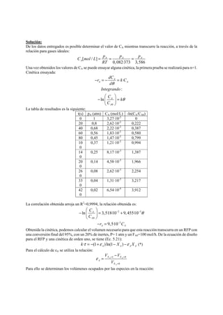 Solución: 
De los datos entregados es posible determinar el valor de CA mientras transcurre la reacción, a través de la 
relación para gases ideales: 
C mol L p p p 
[ / ] 
= = = 
A A A 
0,082·373 3,586 
A 
RT 
Una vez obtenidos los valores de CA se puede ensayar alguna cinética, la primera prueba se realizará para n=1. 
Cinética ensayada: 
r dC k C 
θ 
Integrando 
C k 
C 
0 
· 
: 
ln 
A 
A A 
d 
A 
A 
θ 
− =− = 
⎛ ⎞ 
− ⎜ ⎟ = 
⎝ ⎠ 
La tabla de resultados es la siguiente: 
t(s) pA (atm) CA (mol/L) -ln(CA/CA0) 
0 1 3,27·10-2 0 
20 0,8 2,62·10-2 0,222 
40 0,68 2,22·10-2 0,387 
60 0,56 1,83·10-2 0,580 
80 0,45 1,47·10-2 0,799 
10 
0,37 1,21·10-2 0,994 
0 
14 
0 
0,25 8,17·10-3 1,387 
20 
0 
0,14 4,58·10-3 1,966 
26 
0 
0,08 2,62·10-3 2,254 
33 
0 
0,04 1,31·10-3 3,217 
42 
0 
0,02 6,54·10-4 3,912 
La correlación obtenida arroja un R2=0,9994, la relación obtenida es: 
− 2 − 3 
θ 
ln 3,518·10 9, 455·10 
0 
− 
3 
9,5·10 
A 
A 
A A 
C 
C 
r C 
⎛ ⎞ 
− ⎜ ⎟ = + 
⎝ ⎠ 
− = 
Obtenida la cinética, podemos calcular el volumen necesario para que esta reacción transcurra en un RFP con 
una conversión final del 95%, con un 20% de inertes, P= 1 atm y un FA0=100 mol/h. De la ecuación de diseño 
para el RFP y una cinética de orden uno, se tiene (Ec. 5.21): 
· (1 )ln(1 ) A A A A kτ = − +ε − X −ε X (*) 
Para el cálculo de εA se utiliza la relación: 
V V 
X X 
ε = = 
1 0 
A A 
0 
A 
A 
X 
V 
= 
− 
= 
Para ello se determinan los volúmenes ocupados por las especies en la reacción: 
 