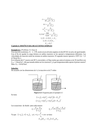 0 
A 0 
A 
0 
3 
A A 
(1 ) 
A 
A 
A 
(1 ) 
(1 ) 
= 
9, 5·10 208 
0,85 (1 ) 
2, 32 2,32 
2,32 3,32 
0, 7 
A 
A 
A 
A A 
A 
A 
X C 
kC X 
k X 
X 
k V X 
v X 
X 
X 
X X 
X 
X 
τ 
τ 
− 
− 
= 
− 
= 
− 
= 
− 
− = 
= 
= 
Capítulo 6: DISEÑO PARA REACCIONES SIMPLES 
Ejemplo 6.1. (Problema 14, Guía 4) 
Una reacción exotérmica A → 2 R ocurre en un solvente orgánico en dos RTAC en serie, de igual tamaño. 
Con el fin de igualar la carga térmica en ambos reactores se les operará a temperaturas diferentes. Las 
velocidades de reacción serán las mismas en ambos reactores. El segundo reactor operará a 120°C (k = 1,5 
m3/Kmol Ks ). 
Si el efluente del 2° reactor está 90 % convertido y el flujo molar que entra al sistema es de 28 (mol/Ks) con 
CA0 = 1 Kmol/m3. ¿De que tamaño deben ser los reactores? ¿A qué temperatura debe operar el primer reactor? 
Dato: EA = 84 KJ/mol. 
Solución: 
De acuerdo con las dimensiones de k, la reacción es de 2º orden 
Figura 6.1: Esquema para el ejemplo 6.1 
Se tiene 
( ) ( )2 
1 
2 
1 ' 
2 
1 1 1 A A1 A A − r = k C = k C − X 
( ) ( )2 2 2 
2 2 2 2 0 2 1 A A A A −r = k C = k C − X 
Las ecuaciones de diseño para cada reactor: 
C X 
− 
C X X 
τ = ⋅ − 
( ) A A A 
τ = ⋅ A 0 A 
1 
r 
( ) 
( )1 
1 
A 
0 2 1 
2 
2 
r 
A 
− 
Ya que ( ) ( )2 
A 1 A − r = − r y 1 2 
V cte 
v 
τ =τ = = se tiene: 
0 
( ) A0 A2 A1 A0 A1 C X − X = C X 
 