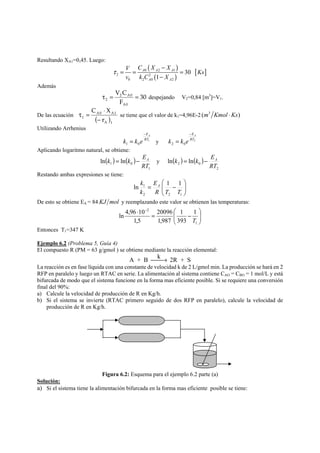 Resultando XA1=0,45. Luego: 
( ) 
( ) 0 2 1 [ ] 
V C X X A A A 
Ks 
v kC X 
2 2 
0 2 0 2 
30 
1 
A A 
τ 
− 
= = = 
− 
Además 
30 
V C 
2 A0 
2 τ = = despejando V2=0,84 [m3]=V1. 
F 
A0 
C ⋅ 
X 
− 
A0 A1 
τ = se tiene que el valor de k1=4,96E-2 (m3 Kmol ⋅Ks) 
De las ecuación 1 ( r 
)A 1 
Utilizando Arrhenius 
EA 
1 
1 0 
RT 
k k e 
− 
EA 
= y 2 
2 0 
RT 
k k e 
− 
= 
Aplicando logaritmo natural, se obtiene: 
k = k − EA y ( ) ( ) 
( ) ( ) 
1 
1 0 ln ln 
RT 
k = k − EA 
2 
2 0 ln ln 
RT 
Restando ambas expresiones se tiene: 
⎞ 
⎟ ⎟⎠ 
⎛ 
k E 
A 
1 ln 1 1 
⎜ ⎜⎝ 
= − 
R T T 
2 2 1 
k 
De esto se obtiene EA = 84 KJ mol y reemplazando este valor se obtienen las temperaturas: 
⎞ 
⎟ ⎟⎠ 
⎛ 
⋅ = − − 
2 1 
⎜ ⎜⎝ 
1 
1 
393 
20096 
1,987 
ln 4,96 10 
1,5 
T 
Entonces T1=347 K 
Ejemplo 6.2 (Problema 5, Guía 4) 
El compuesto R (PM = 63 g/gmol ) se obtiene mediante la reacción elemental: 
A + B ⎯⎯k→ 2R + S 
La reacción es en fase líquida con una constante de velocidad k de 2 L/gmol min. La producción se hará en 2 
RFP en paralelo y luego un RTAC en serie. La alimentación al sistema contiene CAO = CBO = 1 mol/L y está 
bifurcada de modo que el sistema funcione en la forma mas eficiente posible. Si se requiere una conversión 
final del 90%: 
a) Calcule la velocidad de producción de R en Kg/h. 
b) Si el sistema se invierte (RTAC primero seguido de dos RFP en paralelo), calcule la velocidad de 
producción de R en Kg/h. 
Figura 6.2: Esquema para el ejemplo 6.2 parte (a) 
Solución: 
a) Si el sistema tiene la alimentación bifurcada en la forma mas eficiente posible se tiene: 
 