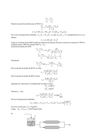 2 
Vp p = 
02 
1 
01 
V 
v 
v 
Donde la ecuación de diseño para el RTAC es: 
( ) 
( )2 
C X X 
M A A A 
0 2 1 
r 
0 A 
V 
v 
− 
− 
= 
( ) ( )( ) 0 0 0 1 A A B A A B B B −r = kC C = kC − X C −C X 
Por la ley de proporciones definidas A A B B C X C X 0 0 = y como 1 0 0 = B A C C , reemplazando en (-rA) se 
obtiene: 
( ) 2 ( )2 
0 1 A A A − r = kC − X 
Luego si el sistema de dos RFP cumple la condición de máxima eficiencia, entonces el sistema de 2 RFP se 
comporta como 1 RFP de volumen total Vp1+ Vp2 
Ecuación de diseño del RFP: 
V V 
+ 1 
A 
C dX 
∫ 
( − 
) = 
0 2 2 
0 
0 
1 2 
0 
1 
X A 
A A 
A 
p p 
kC X 
v 
⎤ 
⎥⎦ 
⎡ 
1 1 
V V 
p p 
v kC X 
⎢⎣ 
− 
− 
= 
+ 
1 
1 
1 2 
A A 
0 0 1 
Finalmente: 
1 
kC V kC 
T A A 
1 
0 
0 
0 
V V 
1 2 
0 
1 A 
A 
p p 
X 
X 
v 
v 
− 
= = 
+ 
De la ecuación de diseño de RTAC se tiene: 
( ) 
( ) 
v = V kC 1 
− 
X 
2 
2 
2 
0 
M A A 
C X − 
X 
0 2 1 
0 
A A A 
De la ecuación de diseño de RFP se tiene: 
( ) 
( ) 
v = V kC 1 
− X 
T A A 
0 2 
1 
0 
A 
X 
Igualando las expresiones y reemplazando los datos se tiene: 
1,0273 
0,877 
′ = 
À 
X 
1 
′′ = 
A 
1 
X 
Entonces v0 será: 
( ) 
min 
13,04 
v = V kC 1 
− 
X 
2 
2 
2 
0 
M A A = 
− 
( ) 
0 2 1 
0 
L 
C X X 
A A A 
Por ley de proporciones definidas: 
C = C 1 − X = 0,1 ⎡ 
gmol ⎤ 
A 2 A 0 A 2 , 
( ) 0 1 2 R A A C C C = − y ( ) ⎥⎦ 
⎢⎣ 
L 
Con esto se tiene que CR =1,8 gmol/L 
Luego: 23,472 min 0 F C v gmol RF RF = = 
b) 
 