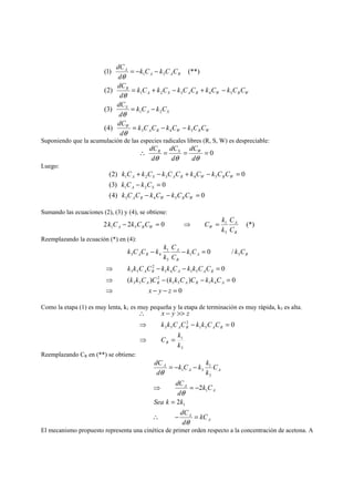= − − 
(1) (**) 
1 3 
= + − + − 
1 2 3 4 5 
= − 
1 2 
A R W R W 
dC 
θ 
dC 
θ 
dC 
θ 
dC 
W 
A S 
S 
A S A R W R W 
R 
A A R 
A 
k C C k C k C C 
d 
k C k C 
d 
k C k C k C C k C k C C 
d 
k C k C C 
d 
3 4 5 
(2) 
(3) 
(4) 
= − − 
θ 
Suponiendo que la acumulación de las especies radicales libres (R, S, W) es despreciable: 
dC 
dC 
dC R S W 
∴ = = = 0 
θ d 
θ dθ 
d 
Luego: 
k C k C k C C k C k C C 
+ − + − = 
(2) 0 
A S A R W R W 
1 2 3 4 5 
k C k C 
− = 
(3) 0 
A S 
1 2 
k C C k C k C C 
− − = 
(4) 0 
A R W R W 
3 4 5 
Sumando las ecuaciones (2), (3) y (4), se obtiene: 
k C − k C C = ⇒ C = k 
C 
k 
2 2 0 1 
(*) 
5 
1 5 
A 
R 
A R W W C 
Reemplazando la ecuación (*) en (4): 
0 / 
C 
k 
− 1 
− = 
A R 
A 
R 
A R 
k k C C k k C k k C C 
⇒ − − = 
A R A A R 
k k C C k k C C k k C 
⇒ − − = 
( ) ( ) 0 
0 
0 
1 5 1 4 
2 
3 5 
1 4 1 5 
2 
3 5 
1 5 
5 
3 4 
x y z 
⇒ − − = 
k C k C 
C 
k C C k k 
A R A R A 
Como la etapa (1) es muy lenta, k1 es muy pequeña y la etapa de terminación es muy rápida, k5 es alta. 
x y z 
∴ −  
k k C C k k C C 
⇒ − = 
1 
3 
1 5 
2 
3 5 0 
C k 
k 
R 
A R A R 
⇒ = 
Reemplazando CR en (**) se obtiene: 
k C k k 
1 
A 
= − − 
⇒ = − 
A 
A 
A 
A A 
A 
kC 
dC 
dC 
θ 
Sea k k 
dC 
d 
k C 
d 
C 
k 
d 
= 
∴ − = 
θ 
θ 
1 
1 
3 
1 3 
2 
2 
El mecanismo propuesto representa una cinética de primer orden respecto a la concentración de acetona. A 
 