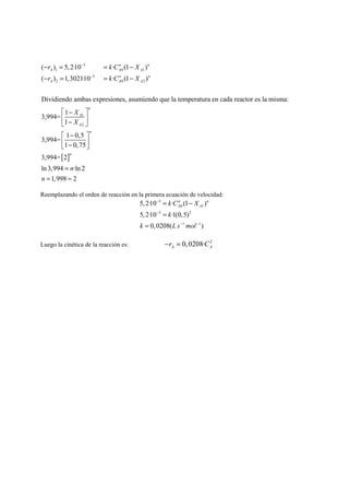 3 
r kC X 
r kC X 
− = = − 
− = = − 
( ) 5, 2·10 · (1 ) 
1 0 1 
( ) 1,3021·10 3 
· (1 ) 
2 0 2 
Dividiendo ambas expresiones, asumiendo que la temperatura en cada reactor es la misma: 
3,994= 1 
1 
2 
1 
3,994= 1 0,5 
1 0,75 
3,9 
n n 
A A A 
n n 
A A A 
n 
A 
A 
n 
X 
X 
− 
− 
⎡ − ⎤ 
⎢ − ⎥ ⎣ ⎦ 
⎡ − ⎤ 
⎢⎣ − ⎥⎦ 
94=[2] 
ln 3,994 ·ln 2 
n 
n 
1,998 2 
n 
= 
= ≈ 
Reemplazando el orden de reacción en la primera ecuación de velocidad: 
− 
3 
n n 
A A k C X 
k 
= − 
= 
5, 2·10 · (1 ) 
0 1 
5, 2·10 − 
3 ·1(0,5) 
2 
− − 
1 1 
k Ls mol 
0,0208( ) 
= 
Luego la cinética de la reacción es: 0,0208· 2 A A −r = C 
 